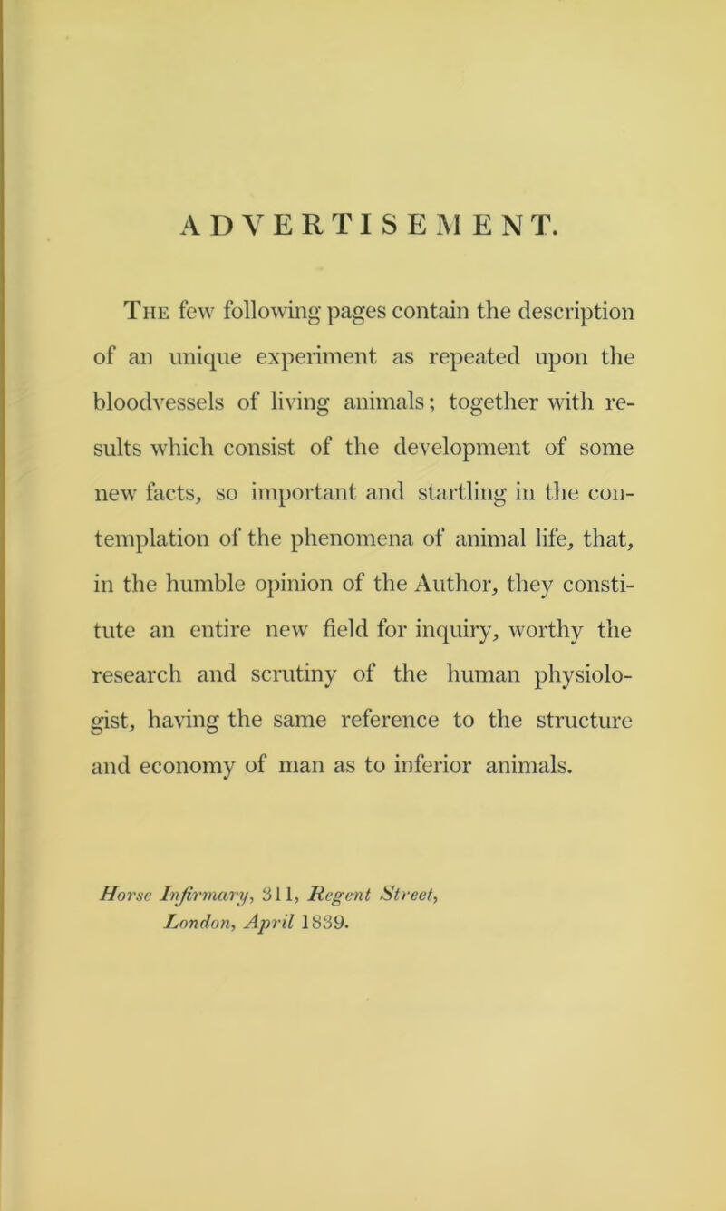 The few following pages contain the description of an unique experiment as repeated upon the bloodvessels of living animals; together with re- sults which consist of the development of some new facts, so important and startling in the con- templation of the phenomena of animal life, that, in the humble opinion of the Author, they consti- tute an entire new field for inquiry, worthy the research and scrutiny of the human physiolo- gist, having the same reference to the structure and economy of man as to inferior animals. Horse Infirmary, 311, Regent Street^ London, April 1839.