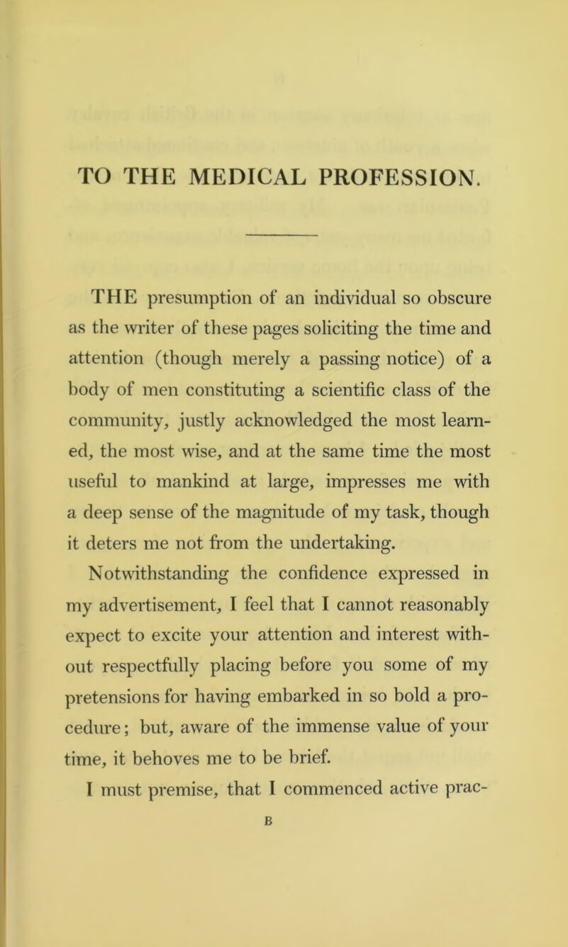 TO THE MEDICAL PROFESSION. THE presumption of an individual so obscure as the writer of these pages soliciting the time and attention (though merely a passing notice) of a body of men constituting a scientific class of the community, justly acknowledged the most learn- ed, the most wise, and at the same time the most usefiil to mankind at large, impresses me with a deep sense of the magnitude of my task, though it deters me not from the undertaking. Notv^dthstanding the confidence expressed in my advertisement, I feel that I cannot reasonably expect to excite your attention and interest with- out respectfully placing before you some of my pretensions for having embarked in so bold a pro- cedure ; but, aware of the immense value of your time, it behoves me to be brief. I must premise, that I commenced active prac- B