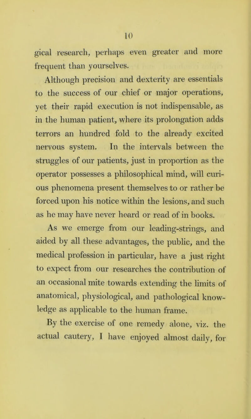 gical research, perhaps even greater and more frequent than yourselves. Although precision and dexterity are essentials to the success of our chief or major operations, yet their rapid execution is not indispensable, as in the human patient, where its prolongation adds terrors an hundred fold to the already excited nervous system. In the intervals between the struggles of our patients, just in proportion as the operator possesses a philosophical mind, will curi- ous phenomena present themselves to or rather be forced upon his notice within the lesions, and such as he may have never heard or read of in books. As we emerge from our leading-strings, and aided by all these advantages, the public, and the medical profession in particular, have a just right to expect from our researches the contribution of an occasional mite towards extending the limits of anatomical, physiological, and pathological know- ledge as applicable to the human frame. By the exercise of one remedy alone, viz. the actual cautery, I have enjoyed almost daily, for