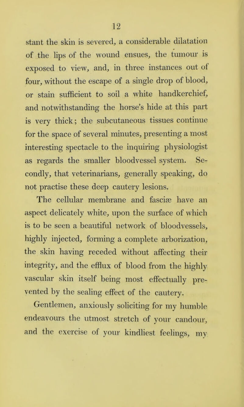 slant tlie skin is severed, a considerable dilatation of the lips of the wound ensues, the tumour is exposed to view, and, in three instances out ot four, without the escape of a single drop of blood, or stain sufficient to soil a white handkerchief, and notwithstanding the horse’s hide at this part is very thick; the subcutaneous tissues continue for the space of several minutes, presenting a most interesting spectacle to the inquiring physiologist as regards the smaller bloodvessel system. Se- condly, that veterinarians, generally speaking, do not practise these deep cautery lesions. The cellular membrane and fasciae have an aspect delicately white, upon the surface of which is to be seen a beautiful network of bloodvessels, highly injected, forming a complete arborization, the skin having receded without affecting their integrity, and the efflux of blood from the highly vascular skin itself being most effectually pre- vented by the sealing effect of the cautery. Gentlemen, anxiously soliciting for my humble endeavours the utmost stretch of your candour, and the exercise of your kindliest feelings, my