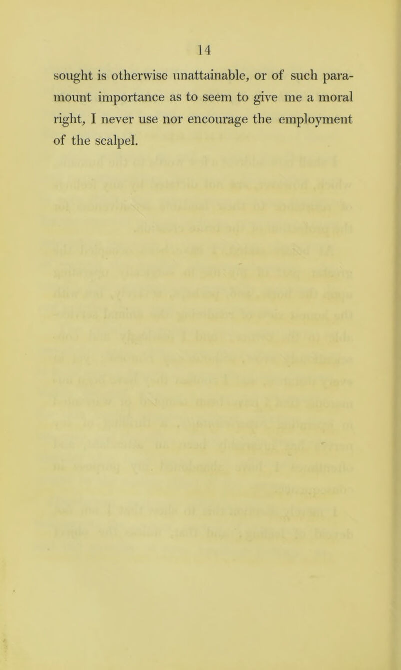 sought is otherwise unattainable, or of such para- mount importance as to seem to give me a moral right, I never use nor encourage the employment of the scalpel.