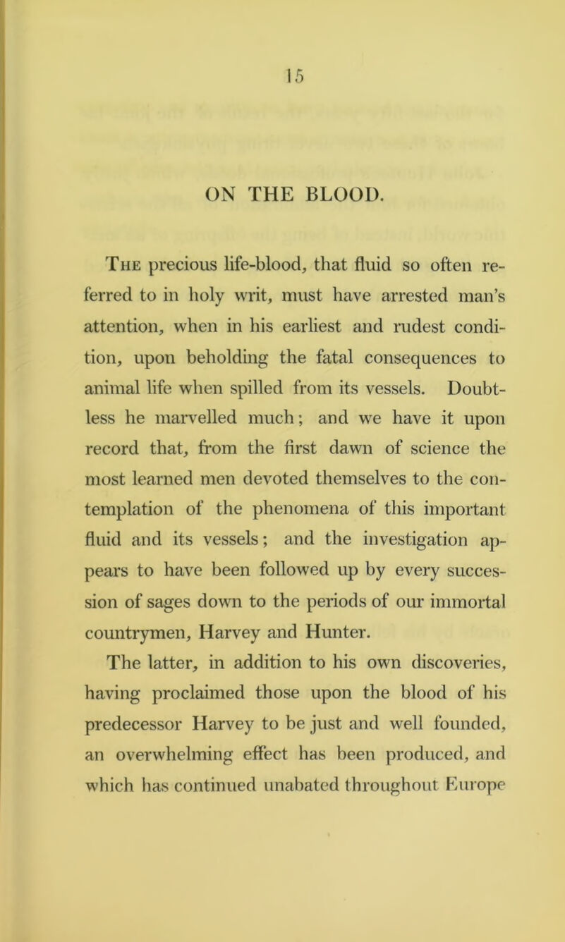 ON THE BLOOD. The precious life-blood, that fluid so often re- ferred to in holy writ, must have arrested man’s attention, when in his earliest and rudest condi- tion, upon beholding the fatal consequences to animal life when spilled from its vessels. Doubt- less he maiwelled much; and we have it upon record that, from the first dawn of science the most learned men devoted themselves to the con- templation of the phenomena of this important fluid and its vessels; and the investigation ap- pears to have been followed up by every succes- sion of sages down to the periods of our immortal countrymen, Harvey and Hunter. The latter, in addition to his own discoveries, having proclaimed those upon the blood of his predecessor Harvey to be just and well founded, an overwhelming effect has been produced, and which has continued unabated throughout Europe