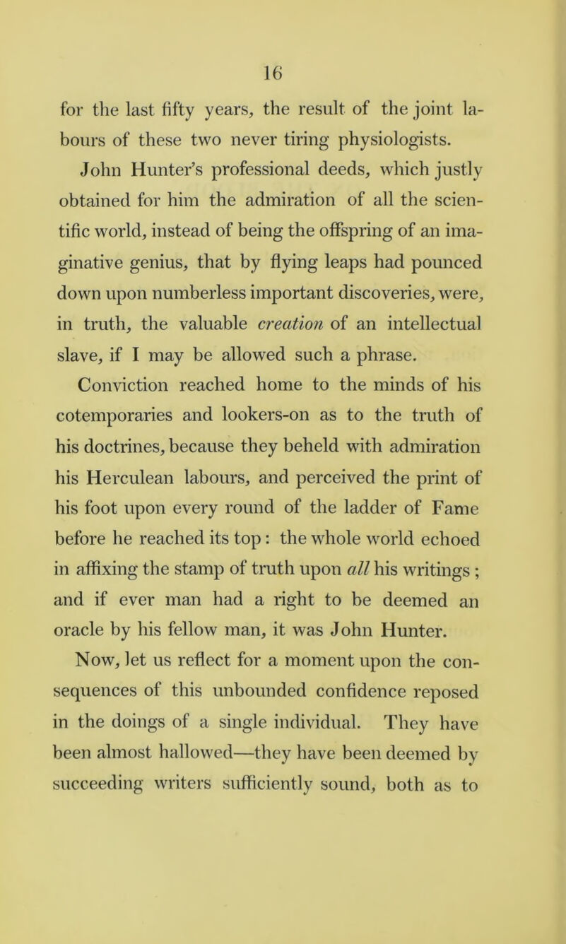 for tlie last fifty years, the result of the joint la- bours of these two never tiring physiologists. John Hunter’s professional deeds, which justly obtained for him the admiration of all the scien- tific world, instead of being the offspring of an ima- ginative genius, that by flying leaps had pounced down upon numberless important discoveries, were, in truth, the valuable creation of an intellectual slave, if I may be allowed such a phrase. Conviction reached home to the minds of his cotemporaries and lookers-on as to the truth of his doctrines, because they beheld with admiration his Herculean labours, and perceived the print of his foot upon every round of the ladder of Fame before he reached its top : the whole world echoed in affixing the stamp of truth upon all his writings ; and if ever man had a right to be deemed an oracle by his fellow man, it was John Hunter. Now, let us reflect for a moment upon the con- sequences of this unbounded confidence reposed in the doings of a single individual. They have been almost hallowed—they have been deemed by succeeding writers sufficiently sound, both as to