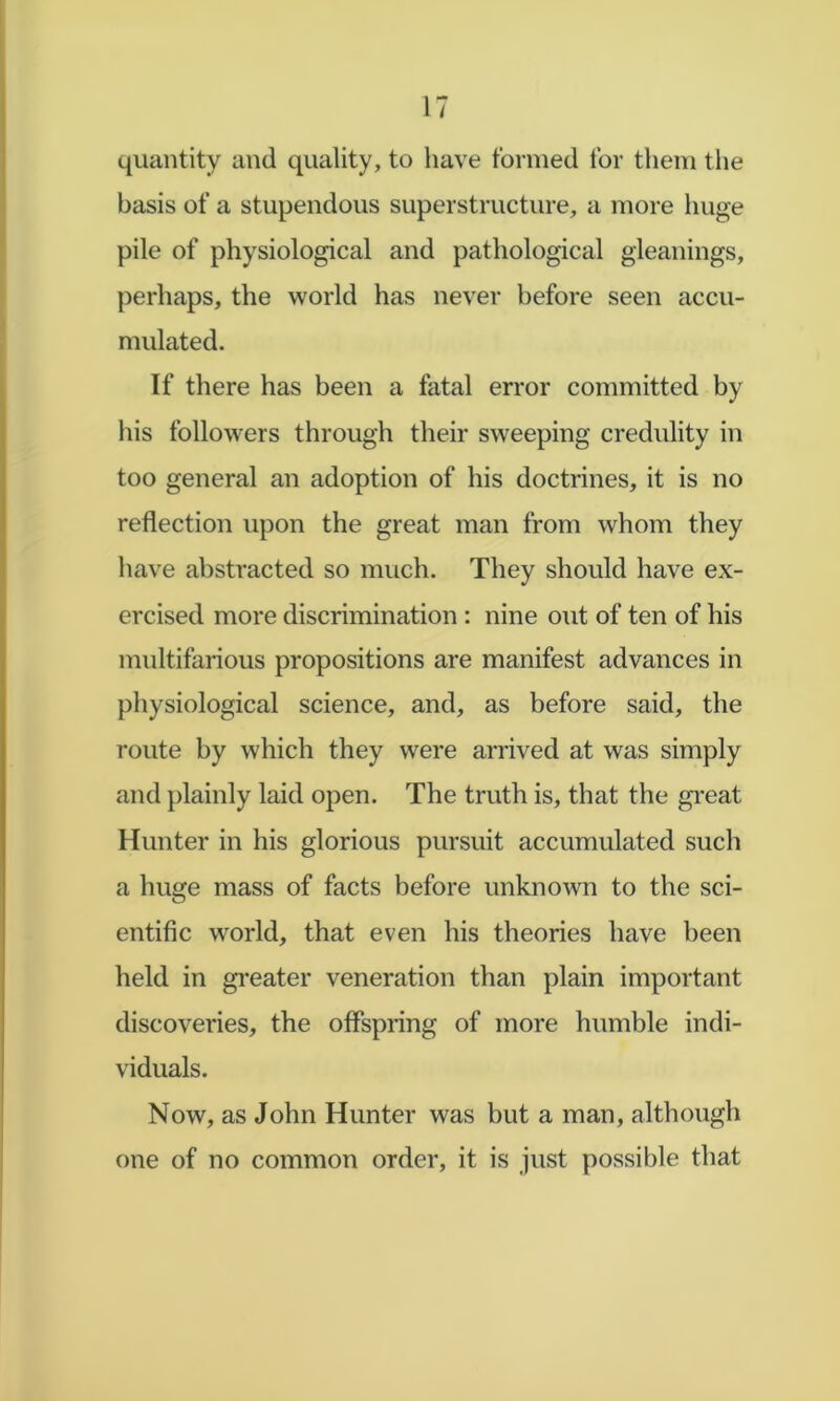 quantity and quality, to have formed for them the basis of a stupendous superstructure, a more huge pile of physiological and pathological gleanings, perhaps, the world has never before seen accu- mulated. If there has been a fatal error committed by liis followers through their sweeping credulity in too general an adoption of his doctrines, it is no reflection upon the great man from whom they have abstracted so much. They should have ex- ercised more discrimination : nine out of ten of his multifarious propositions are manifest advances in physiological science, and, as before said, the route by which they were arrived at was simply and plainly laid open. The truth is, that the gi'eat Hunter in his glorious pursuit accumulated such a huge mass of facts before unknown to the sci- entific world, that even his theories have been held in greater veneration than plain important discoveries, the offspring of more humble indi- viduals. Now, as John Hunter was but a man, although one of no common order, it is just possible that