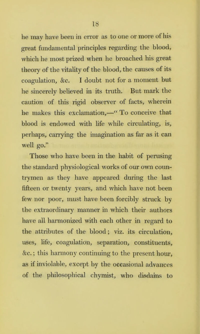 he may have been in error as to one or more ot his great fundamental principles regarding the blood, which he most prized when he broached his great theoiy of the vitality of the blood, the causes of its coagulation, &c. I doubt not for a moment but he sincerely believed in its tmth. But mark the caution of this rigid observer of facts, wherein he makes this exclamation,—“ To conceive that blood is endowed with life while circulating, is, perhaps, carrying the imagination as far as it can well go.” Those who have been in the habit of perusing the standard physiological works of our own coun- trymen as they have appeared during the last fifteen or twenty years, and which have not been few nor poor, must have been forcibly struck by the extraordinary manner in which their authors have all harmonized with each other in regard to the attributes of the blood; viz. its circulation, uses, life, coagulation, separation, constituents, cSic.; this harmony continuing to the present hour, as if inviolable, except by the occasional advances of the philosophical chymist, who disdains to