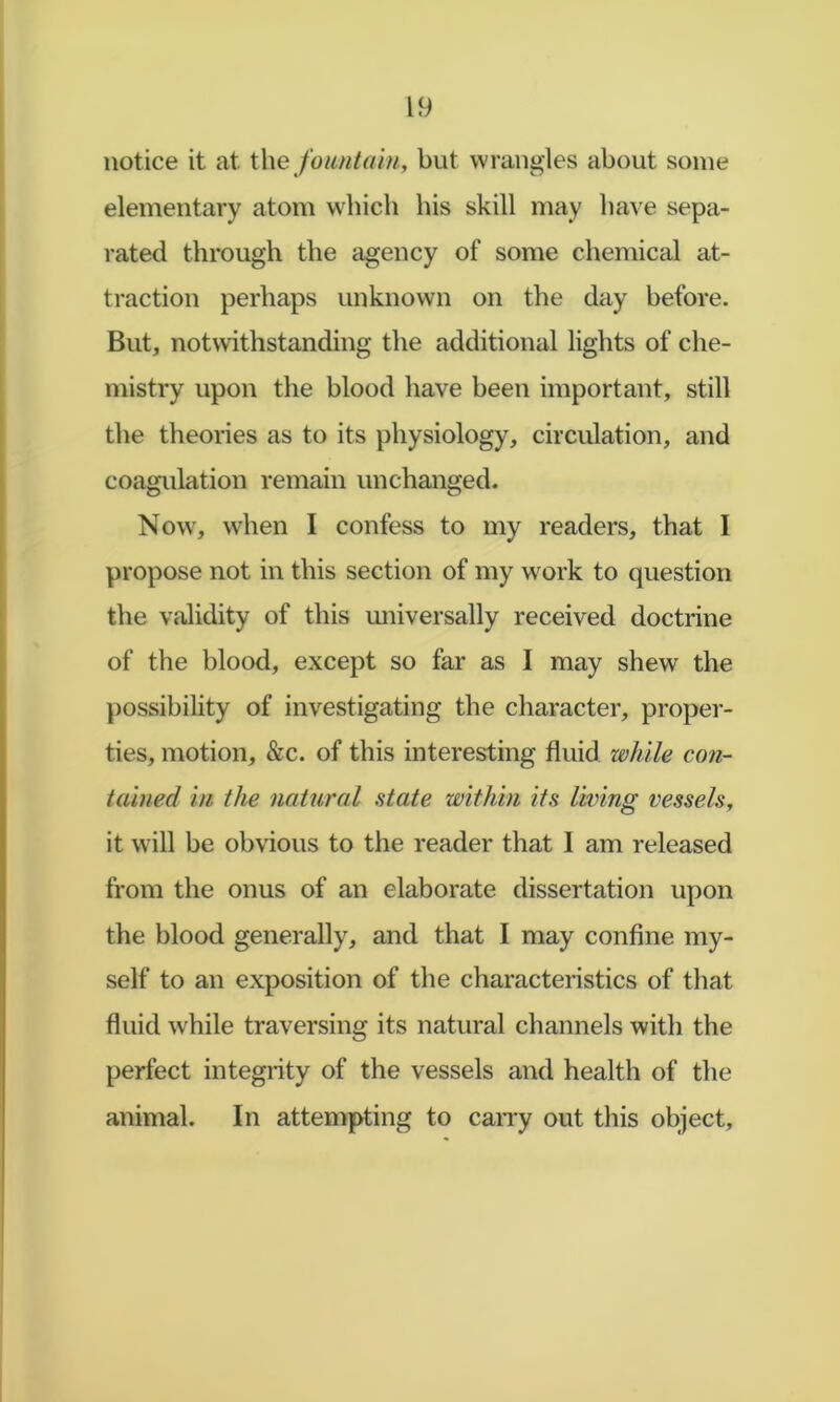 notice it at t\\e foiuitain, but wrangles about some elementary atom wbich bis skill may have sepa- rated through the agency of some chemical at- traction perhaps unknown on the day before. But, notwithstanding the additional lights of che- mistry upon the blood have been important, still the theories as to its physiology, circulation, and coagulation remain unchanged. Now, when I confess to my readers, that I propose not in this section of my work to question the validity of this universally received doctrine of the blood, except so far as I may shew the j)ossibility of investigating the character, proper- ties, motion, &c. of this interesting fluid while con- tained in the natural state within its living vessels, it will be obvious to the reader that I am released from the onus of an elaborate dissertation upon the blood generally, and that I may confine my- self to an exposition of the characteristics of that fluid while traversing its natural channels with the perfect integrity of the vessels and health of the animal. In attempting to caiTy out this object.