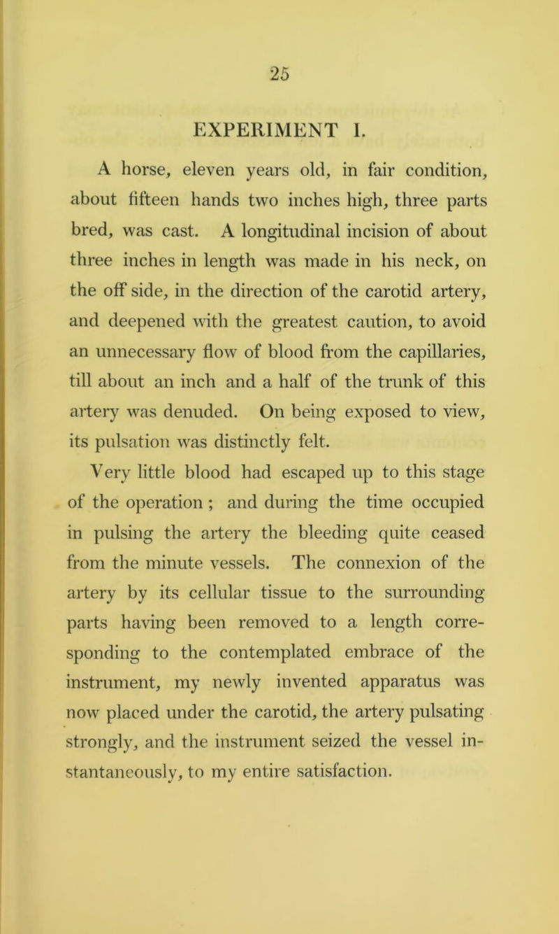 EXPERIMENT I. A horse, eleven years old, in fair condition, about fifteen hands two inches high, three parts bred, was cast. A longitudinal incision of about three inches in length was made in his neck, on the off side, in the direction of the carotid artery, and deepened with the greatest caution, to avoid an unnecessary flow of blood fi'om the capillaries, till about an inch and a half of the trunk of this artery was denuded. On being exposed to view, its pulsation was distinctly felt. Very little blood had escaped up to this stage of the operation ; and during the time occupied in pulsing the artery the bleeding quite ceased from the minute vessels. The connexion of the artery by its cellular tissue to the surrounding parts having been removed to a length corre- sponding to the contemplated embrace of the instrument, my newly invented apparatus was now placed under the carotid, the artery pulsating strongly, and the instrument seized the vessel in- stantaneously, to my entire satisfaction.