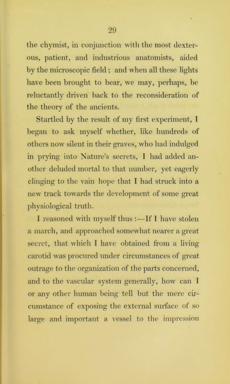 the chymist, in conjunction with the most dexter- ous, patient, and industrious anatomists, aided by the microscopic field ; and when all these lights have been brought to bear, we may, perhaps, be reluctantly driven back to the reconsideration of the theory of the ancients. Startled by the result of my first experiment, I began to ask myself whether, like hundreds of others now silent in their graves, who had indulged in ])rying into Nature’s secrets, I had added an- other deluded mortal to that number, yet eagerly clinging to the vain hope that I had struck into a new track towards the develoy)ment of some great physiological truth. I reasoned with myself thus :—If I have stolen a march, and approached somewhat nearer a great secret, that which I have obtained from a living carotid was procured under circumstances of great outrage to the organization of the parts concerned, and to the vascular system generally, how can I or any other human being tell but tlie mere cir- cumstance of exposing the external surface of so large and important a vessel to the impression