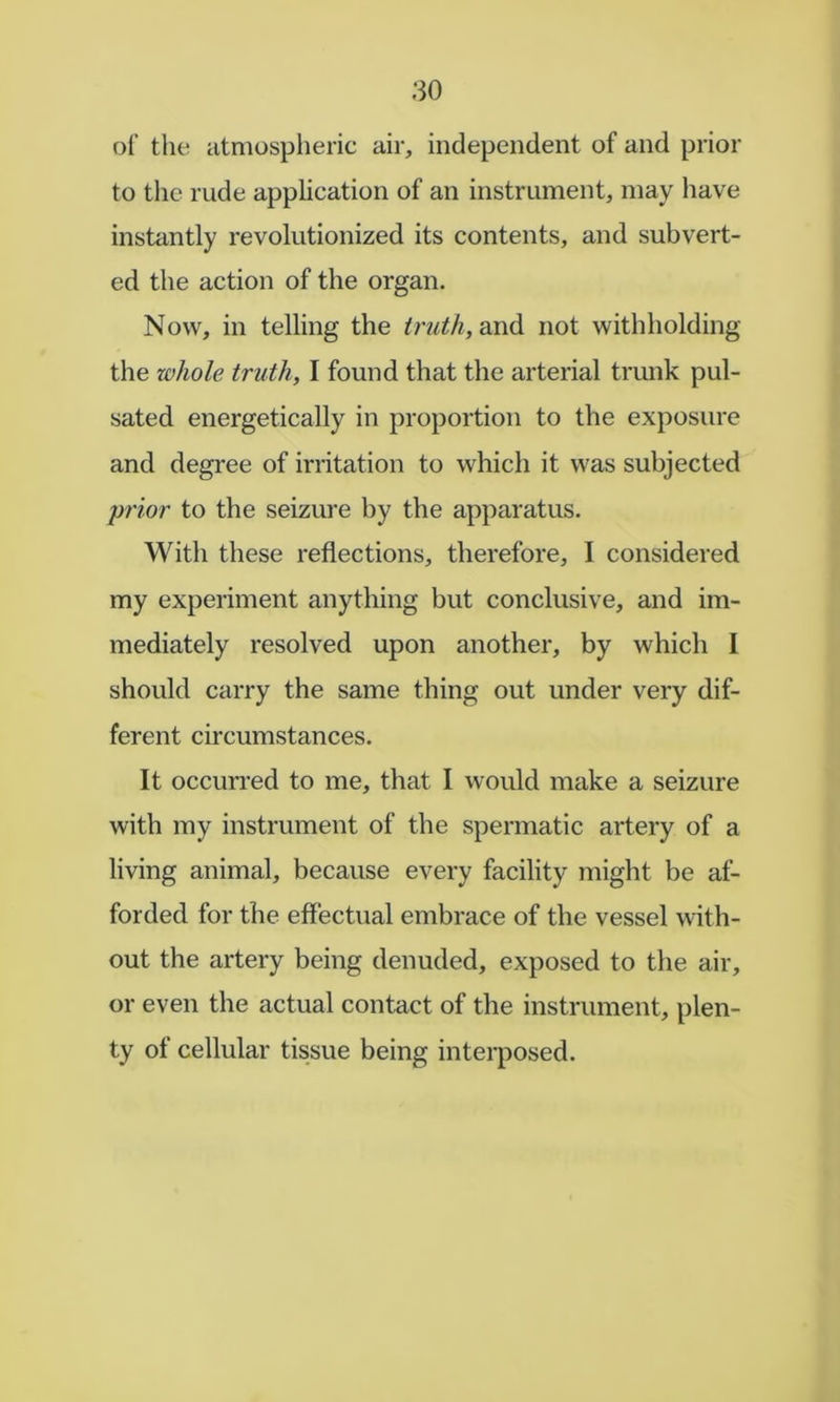 of the atmospheric air, independent of and prior to tlie rude application of an instrument, may have instantly revolutionized its contents, and subvert- ed the action of the organ. Now, in telling the truth, not withholding the whole truth, I found that the arterial trunk pul- sated energetically in proportion to the exposure and degree of irritation to which it was subjected prior to the seizure by the apparatus. With these reflections, therefore, I considered my experiment anything but conclusive, and im- mediately resolved upon another, by which 1 should carry the same thing out under very dif- ferent circumstances. It occurred to me, that I would make a seizure with my instrument of the spermatic artery of a living animal, because every facility might be af- forded for the effectual embrace of the vessel with- out the artery being denuded, exposed to the air, or even the actual contact of the instrument, plen- ty of cellular tissue being interposed.