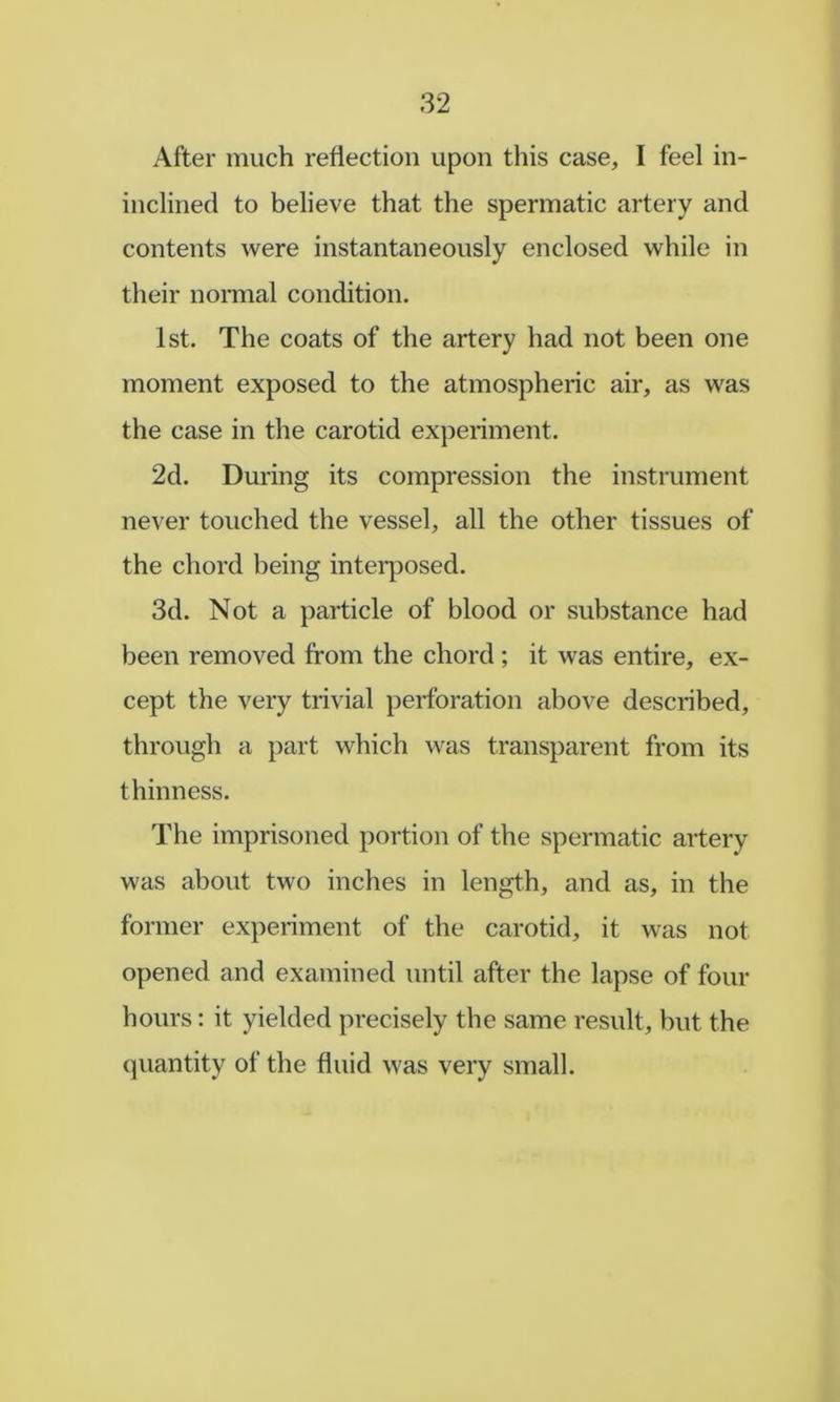 After much reflection upon this case, I feel in- inclined to believe that the spermatic artery and contents were instantaneously enclosed while in their normal condition. 1st. The coats of the artery had not been one moment exposed to the atmospheric air, as was the case in the carotid experiment. 2d. During its compression the instrument never touched the vessel, all the other tissues of the chord being intei*posed. 3d. Not a particle of blood or substance had been removed from the chord ; it was entire, ex- cept the very trivial perforation above described, through a part which was transparent from its thinness. The imprisoned portion of the spermatic artery was about two inches in length, and as, in the former experiment of the carotid, it was not opened and examined until after the lapse of four hours: it yielded precisely the same result, but the quantity of the fluid was very small.