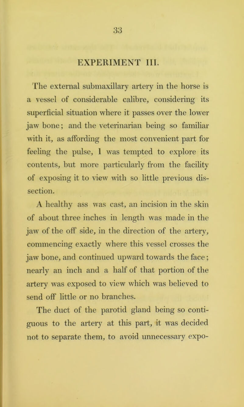 EXPERIMENT III. The external submaxillary artery in the horse is a vessel of considerable calibre, considering its superficial situation where it passes over the lower jaw bone; and the veterinarian being so familiar with it, as affording the most convenient part for feeling the pulse, 1 was tempted to explore its contents, but more particularly fi’om the facility of exposing it to view mth so little previous dis- section. A healthy ass was cast, an incision in the skin of about three inches in length was made in the jaw of the off side, in the direction of the artery, commencing exactly where this vessel crosses the jaw bone, and continued upward towards the face; nearly an inch and a half of that portion of the artery was exposed to view which was believed to send off little or no branches. The duct of the parotid gland being so conti- guous to the artery at this part, it was decided not to separate them, to avoid unnecessary expo-
