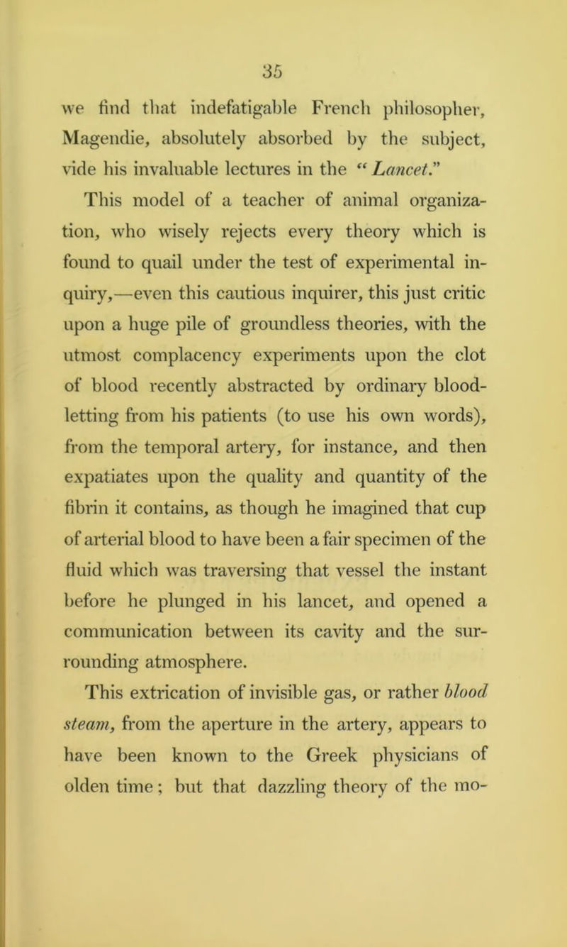 we find that indefatigable French philosopher, Magendie, absolutely absorbed by the subject, vide his invaluable lectures in the “ Lancet. This model of a teacher of animal organiza- tion, who wisely rejects every theory which is found to quail under the test of experimental in- quiry,—even this cautious inquirer, this just critic upon a huge pile of groundless theories, with the utmost complacency experiments upon the clot of blood recently abstracted by ordinary blood- letting fi'om his patients (to use his own words), from the temporal artery, for instance, and then expatiates upon the quality and quantity of the fibrin it contains, as though he imagined that cup of arterial blood to have been a fair specimen of the fluid which was traversing that vessel the instant before he plunged in his lancet, and opened a communication between its cavity and the sur- rounding atmosphere. This extrication of invisible gas, or rather blood steam, from the aperture in the artery, appears to have been known to the Greek physicians of olden time; but that dazzling theory of the mo-