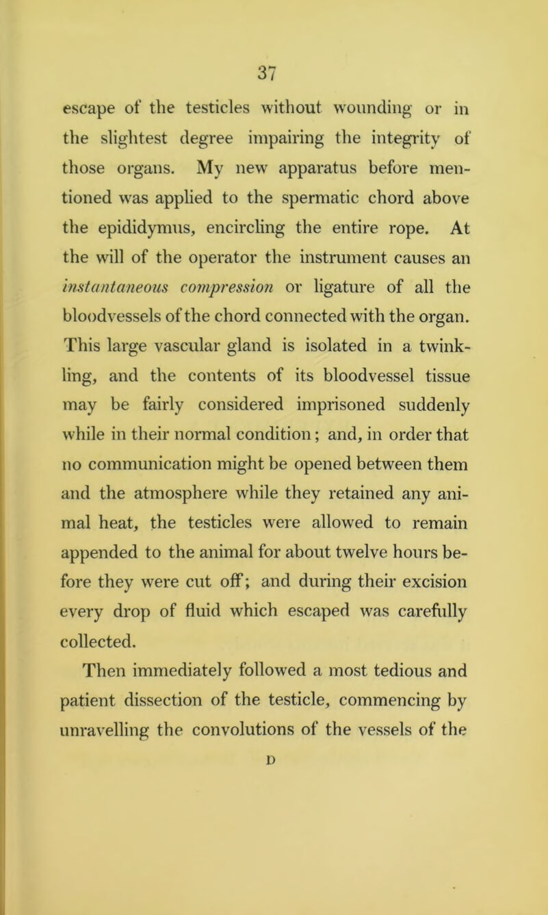 escape of the testicles without wounding or in the slightest degree impairing the integi'ity of those organs. My new apparatus before men- tioned was apphed to the spermatic chord above the epididymus, encircling the entire rope. At the will of the operator the instrument causes an instantaneous compression or ligature of all the bloodvessels of the chord connected with the organ. This large vascular gland is isolated in a twink- ling, and the contents of its bloodvessel tissue may be fairly considered imprisoned suddenly while in their normal condition; and, in order that no communication might be opened between them and the atmosphere while they retained any ani- mal heat, the testicles were allowed to remain appended to the animal for about twelve hours be- fore they were cut off; and during their excision every drop of fluid which escaped was carefldly collected. Then immediately followed a most tedious and patient dissection of the testicle, commencing by unravelling the convolutions of the vessels of the D