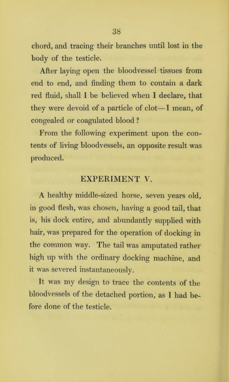 chord, and tracing their branches until lost in the body of the testicle. After laying open the bloodvessel tissues from end to end, and finding them to contain a dark red fluid, shall I be believed when I declare, that they were devoid of a particle of clot—I mean, of congealed or coagulated blood ? From the following experiment upon the con- tents of living bloodvessels, an opposite result was produced. EXPERIMENT V. A healthy middle-sized horse, seven years old, in good flesh, was chosen, having a good tail, that is, his dock entire, and abundantly supplied with hair, was prepared for the operation of docking in the common way. The tail was amputated rather high up with the ordinary docking machine, and it was severed instantaneously. It was my design to trace the contents of the bloodvessels of the detached portion, as I had be- fore done of the testicle.