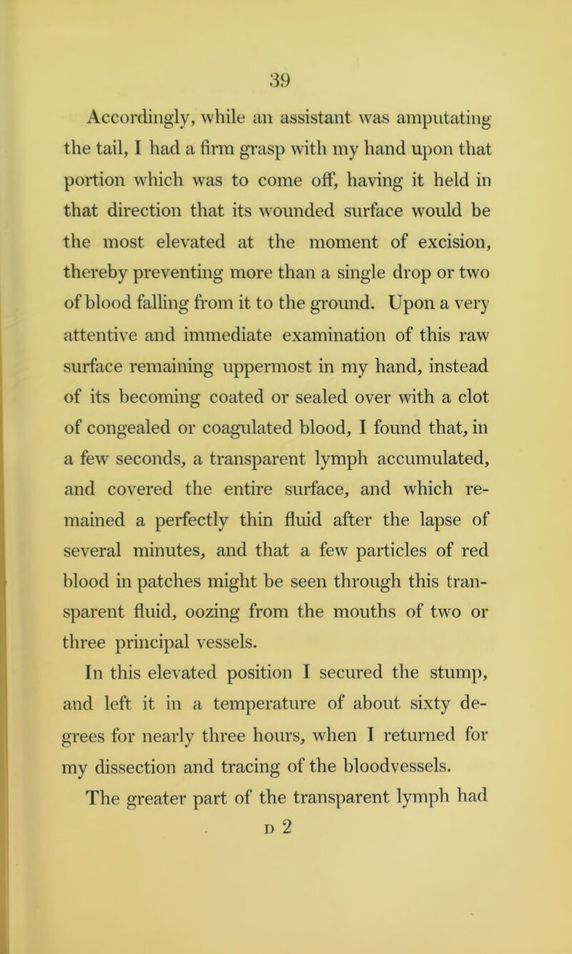 Accordingly, while an assistant was amputating the tail, I had a firm gi-asp with my hand upon that portion which \vas to come off, having it held in that direction that its w^oimded surface would be the most elevated at the moment of excision, thereby preventing more than a single drop or two of blood falling from it to the ground. Upon a very attentive and immediate examination of this raw surface remaining uppermost in my hand, instead of its becoming coated or sealed over with a clot of congealed or coagulated blood, I found that, in a few seconds, a transparent lymph accumulated, and covered the entire surface, and which re- mained a perfectly thin fluid after the lapse of several minutes, and that a few particles of red blood in patches might be seen through this tran- sparent fluid, oozing from the mouths of two or three principal vessels. In this elevated position I secured the stump, and left it in a temperature of about sixty de- grees for nearly three hours, when I returned for my dissection and tracing of the bloodvessels. The greater part of the transparent lymph had D 2