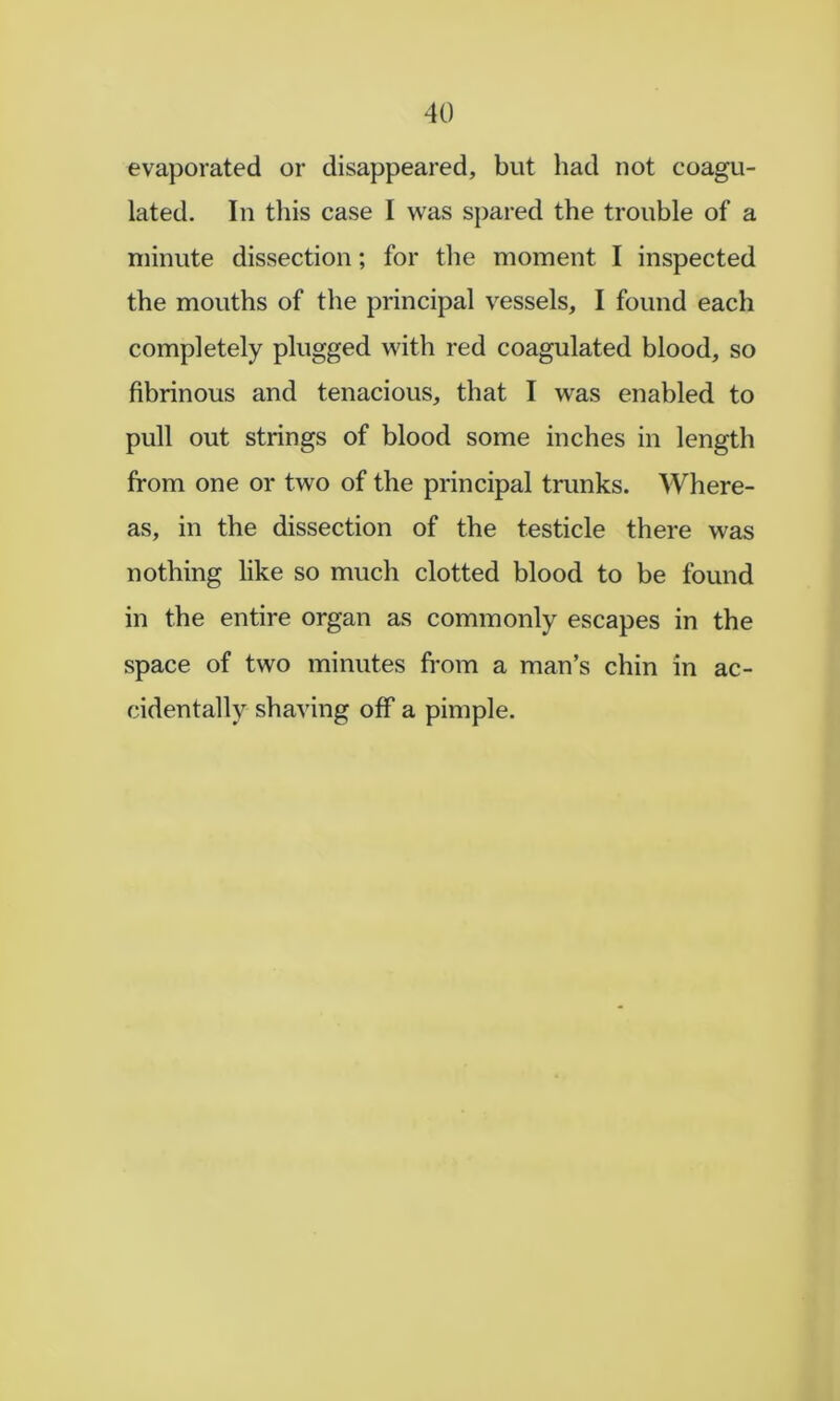 evaporated or disappeared, but had not coagu- lated. In this case I was spared the trouble of a minute dissection; for the moment I inspected the mouths of the principal vessels, I found each completely plugged with red coagulated blood, so fibrinous and tenacious, that I was enabled to pull out strings of blood some inches in length from one or two of the principal trunks. Where- as, in the dissection of the testicle there was nothing like so much clotted blood to be found in the entire organ as commonly escapes in the space of two minutes from a man’s chin in ac- cidentally shaving off a pimple.