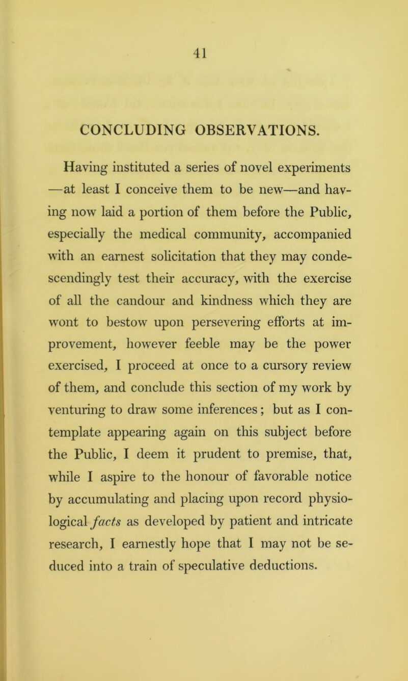 CONCLUDING OBSERVATIONS. Having instituted a series of novel experiments —at least I conceive them to be new—and hav- ing now laid a portion of them before the Public, especially the medical community, accompanied with an earnest solicitation that they may conde- scendingly test their accuracy, with the exercise of all the candour and kindness which they are wont to bestow upon persevering efforts at im- provement, however feeble may be the power exercised, I proceed at once to a cursory review of them, and conclude this section of my work by venturing to draw some inferences; but as I con- template appearing again on this subject before the Public, I deem it prudent to premise, that, while I aspire to the honour of favorable notice by accumulating and placing upon record physio- logical facts as developed by patient and intricate research, I earnestly hope that I may not be se- duced into a train of speculative deductions.