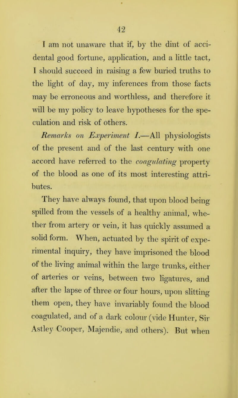 dental good fortune, application, and a little tact, I should succeed in raising a few buried truths to the light of day, my inferences from those facts may be erroneous and worthless, and therefore it will be my policy to leav^e hypotheses for the spe- culation and risk of others. Remarks on Experiment I.—All physiologists of the present and of the last century with one accord have referred to the coagulating property of the blood as one of its most interesting attri- butes. They have always found, that upon blood being spilled from the vessels of a healthy animal, whe- ther from artery or vein, it has quickly assumed a solid fonn. When, actuated by the spirit of expe- rimental inquiry, they have imprisoned the blood of the living animal within the large trunks, either of arteries or veins, between two ligatures, and after the lapse of three or four hours, upon slitting them open, they have invariably found the blood coagulated, and of a dark colour (vide Hunter, Sir Astley Cooper, Majendie, and others). But when