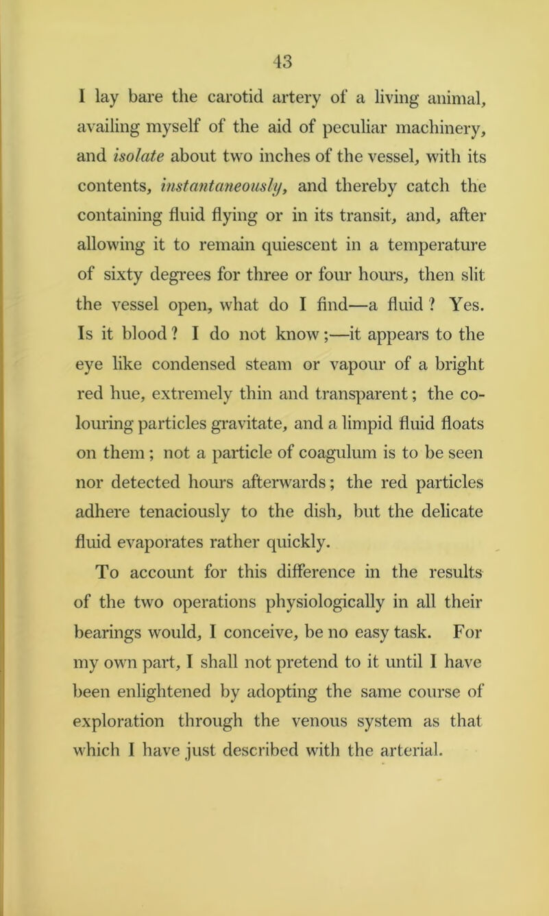 1 lay bare the carotid artery of a living animal, availing myself of the aid of peculiar machinery, and isolate about two inches of the vessel, with its contents, insta^itaneously, and thereby catch the containing fluid flying or in its transit, and, after allowing it to remain quiescent in a temperature of sixty degrees for three or four hours, then slit the vessel open, what do I find—a fluid ? Yes. Is it blood ? I do not know;—it appears to the eye like condensed steam or vapour of a bright red hue, extremely thin and transparent; the co- louring particles gi'avitate, and a limpid fluid floats on them; not a particle of coagulum is to be seen nor detected hours afterwards; the red particles adhere tenaciously to the dish, but the delicate fluid evaporates rather quickly. To account for this difference in the results of the two operations physiologically in all their bearings would, I conceive, be no easy task. For my own part, I shall not pretend to it until I have been enlightened by adopting the same course of exploration through the venous system as that which I have just described with the arterial.