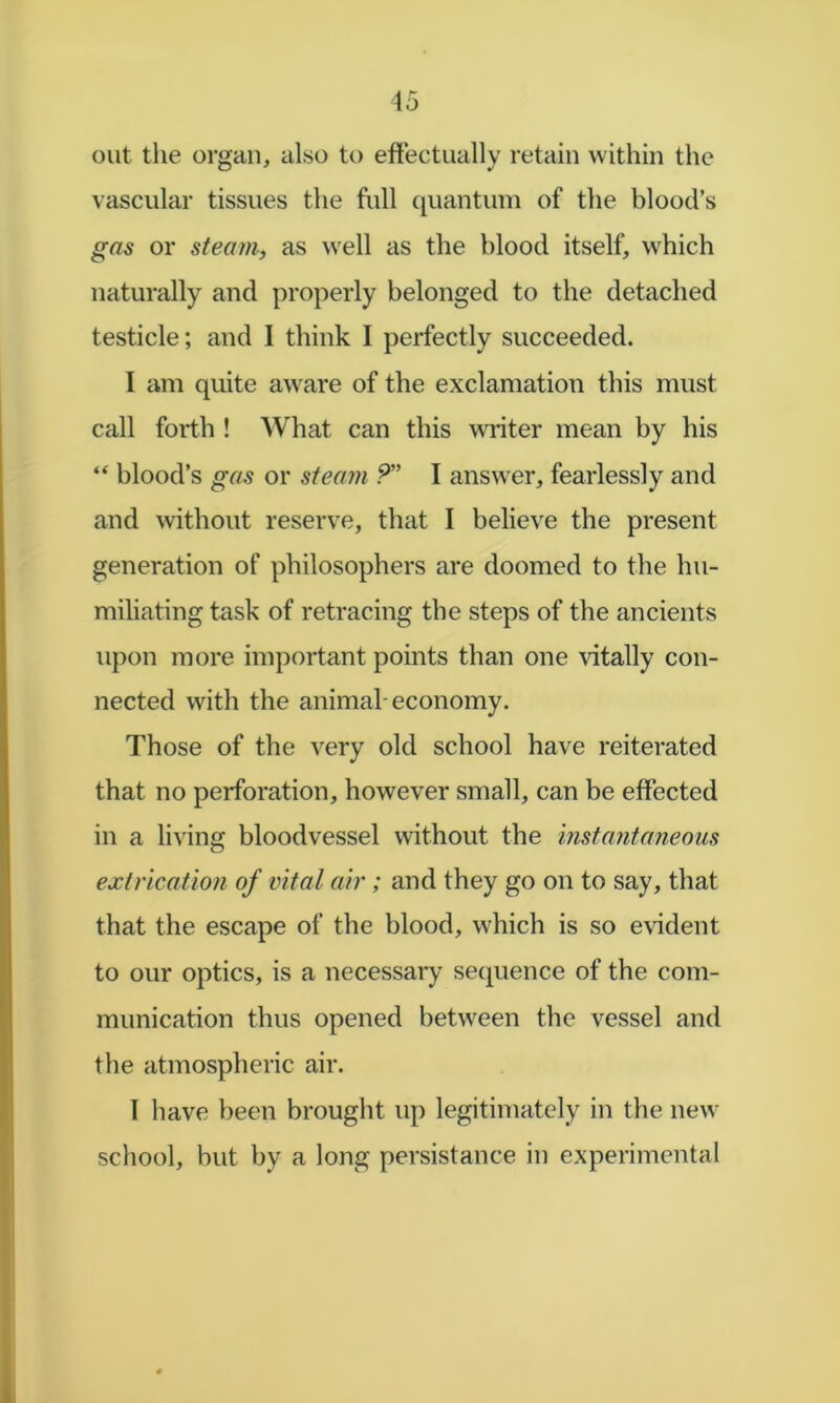 out the organ, also to eftectually retain within the vascular tissues the full ({uantum of the blood’s gas or steam, as well as the blood itself, w'hich naturally and properly belonged to the detached testicle; and I think I perfectly succeeded. I am quite aw^are of the exclamation this must call forth ! What can this winter mean by his “ blood’s gas or steam ?” I answer, fearlessly and and without reserve, that I believe the present generation of philosophers are doomed to the hu- miliating task of retracing the steps of the ancients upon more important points than one vitally con- nected with the animal-economy. Those of the very old school have reiterated that no perforation, however small, can be effected in a living bloodvessel without the instantaneous extrication of vital air; and they go on to say, that that the escape of the blood, which is so evident to our optics, is a necessary sequence of the com- munication thus opened between the vessel and the atmospheric air. 1 have been brought up legitimately in the new school, but by a long persistance in experimental