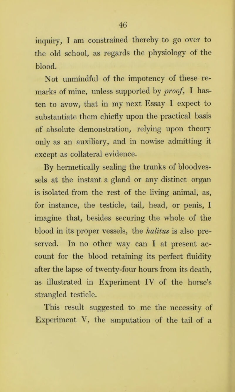 inquiry, I am constrained thereby to go over to the old school, as regards the physiology of the blood. Not unmindful of the impotency of these re- marks of mine, unless supported by j^roof, I has- ten to avow, that in my next Essay I expect to substantiate them chiefly upon the practical basis of absolute demonstration, relying upon theory only as an auxiliary, and in nowise admitting it except as collateral evidence. By hermetically sealing the trunks of bloodves- sels at the instant a gland or any distinct organ is isolated from the rest of the living animal, as, for instance, the testicle, tail, head, or penis, I imagine that, besides securing the whole of the blood in its proper vessels, the halitus is also pre- served. In no other way can I at present ac- count for the blood retaining its perfect fluidity after the lapse of twenty-four hours from its death, as illustrated in Experiment IV of the horse’s strangled testicle. This result suggested to me the necessity of Experiment V, the amputation of the tail of a