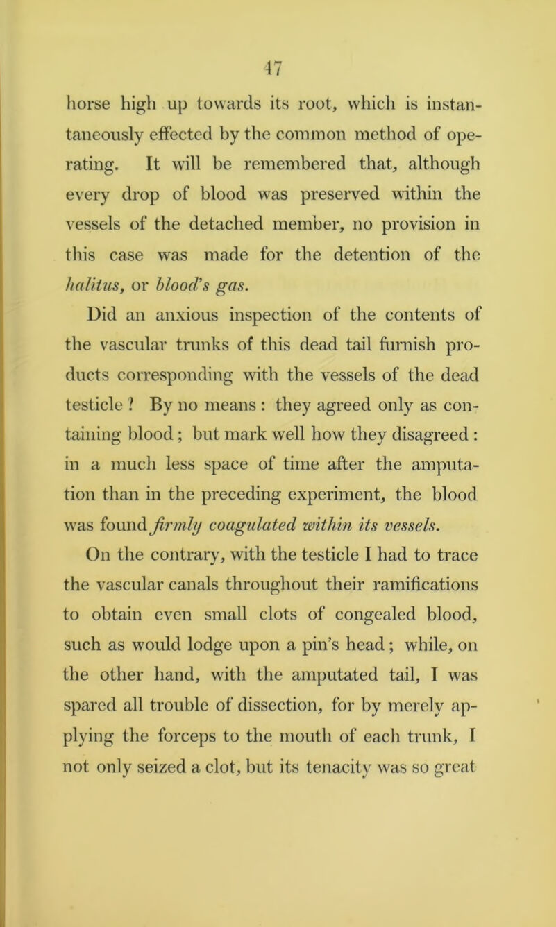 liorse high up towards its root, which is instan- taneously effected by the common method of ope- rating. It will be remembered that, although every drop of blood was preserved within the vessels of the detached member, no provision in tliis case was made for the detention of the halHus, or blood’s gas. Did an anxious inspection of the contents of the vascular trunks of this dead tail furnish pro- ducts corresponding with the vessels of the dead testicle ? By no means : they agreed only as con- taining blood ; but mark well how they disagi’eed : in a much less space of time after the amputa- tion than in the preceding experiment, the blood was found firinli) coagulated within its vessels. On the contrary, with the testicle I had to trace the vascular canals throughout their ramifications to obtain even small clots of congealed blood, such as would lodge upon a pin’s head; while, on the other hand, with the amputated tail, I was spared all trouble of dissection, for by merely ap- plying the forceps to the mouth of each trunk, I not only seized a clot, but its tenacity was so great