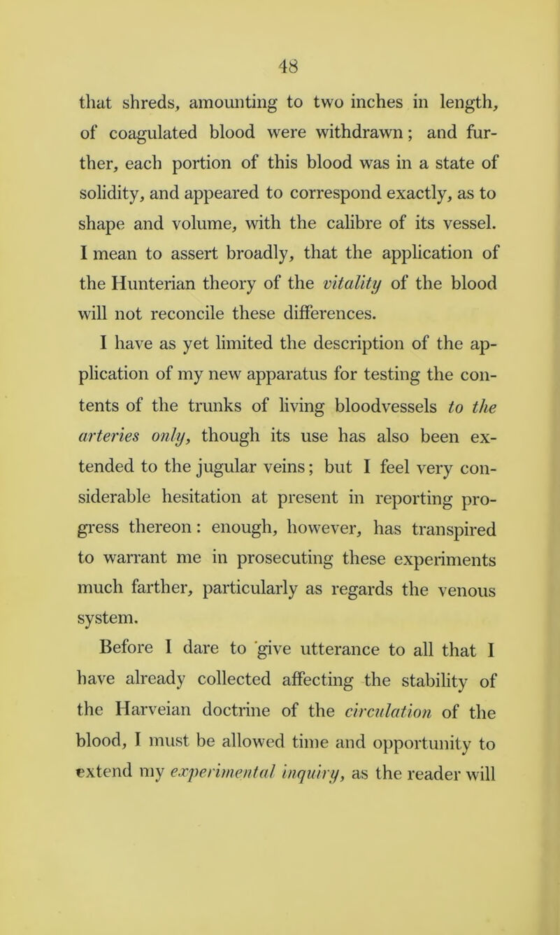 that shreds, amounting to two inches in length, of coagulated blood were withdrawn; and fur- ther, each portion of this blood was in a state of solidity, and appeared to correspond exactly, as to shape and volume, with the calibre of its vessel. I mean to assert broadly, that the application of the Hunterian theory of the vitality of the blood will not reconcile these differences. I have as yet limited the description of the ap- plication of my new apparatus for testing the con- tents of the trunks of living bloodvessels to the arteries only, though its use has also been ex- tended to the jugular veins; but I feel very con- siderable hesitation at present in reporting pro- gi-ess thereon: enough, however, has transpired to warrant me in prosecuting these experiments much farther, particularly as regards the venous system. Before I dare to 'give utterance to all that I have already collected affecting the stability of the Harveian doctrine of the circulation of the blood, I must be allowed time and opportunity to extend my experimental inquiry, as the reader will