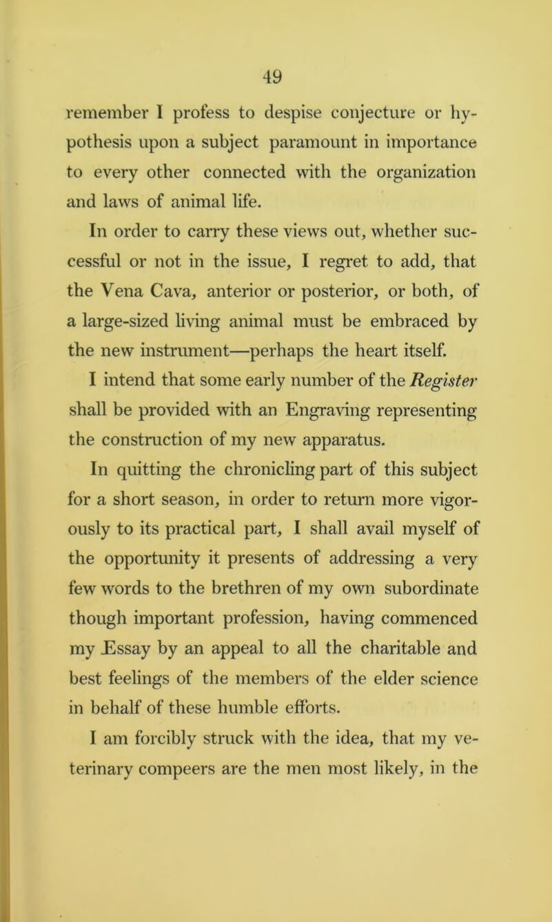 remember I profess to despise conjecture or hy- pothesis upon a subject paramount in importance to every other connected with the organization and laws of animal life. In order to carry these views out, whether suc- cessful or not in the issue, I regi'et to add, that the Vena Cava, anterior or posterior, or both, of a large-sized liring animal must be embraced by the new instrument—perhaps the heart itself. I intend that some early number of the Register shall be provided with an Engraving representing the construction of my new apparatus. In quitting the chronicling part of this subject for a short season, in order to return more vigor- ously to its practical part, I shall avail myself of the opportunity it presents of addressing a very few words to the brethren of my own subordinate though important profession, having commenced my Essay by an appeal to all the charitable and best feelings of the members of the elder science in behalf of these humble efforts. I am forcibly struck with the idea, that my ve- terinary compeers are the men most likely, in the