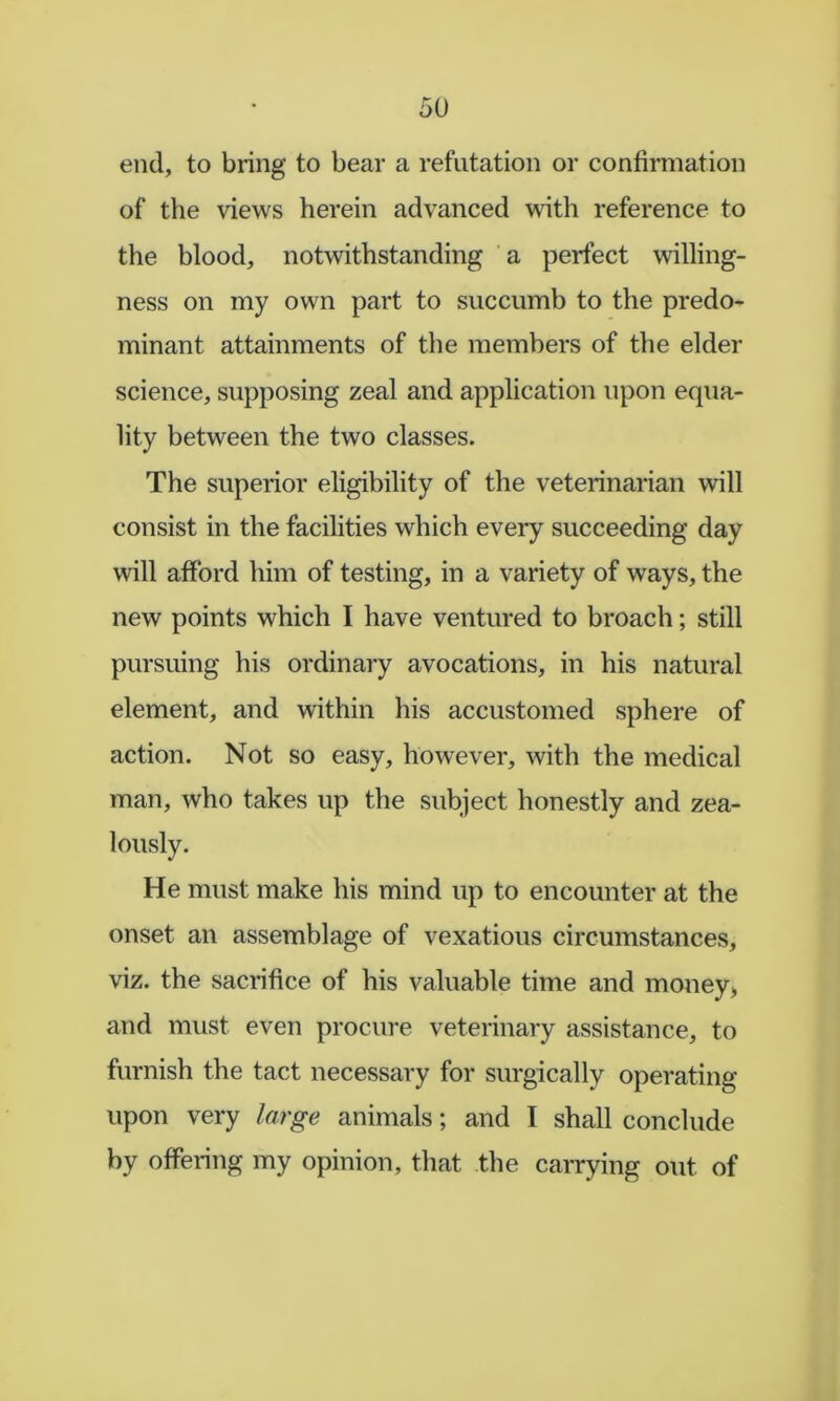 end, to bring to bear a refutation or confirmation of the views herein advanced with reference to the blood, notwithstanding a perfect willing- ness on my own part to succumb to the predo- minant attainments of the members of the elder science, supposing zeal and application upon equa- lity between the two classes. The superior eligibility of the veterinarian will consist in the facilities which every succeeding day will afford him of testing, in a variety of ways, the new points which I have ventured to broach; still pursuing his ordinary avocations, in his natural element, and within his accustomed sphere of action. Not so easy, however, with the medical man, who takes up the subject honestly and zea- lously. He must make his mind up to encounter at the onset an assemblage of vexatious circumstances, viz. the sacrifice of his valuable time and money> and must even procure veterinary assistance, to furnish the tact necessary for surgically operating upon very large animals; and I shall conclude by offering my opinion, that the carrying out of