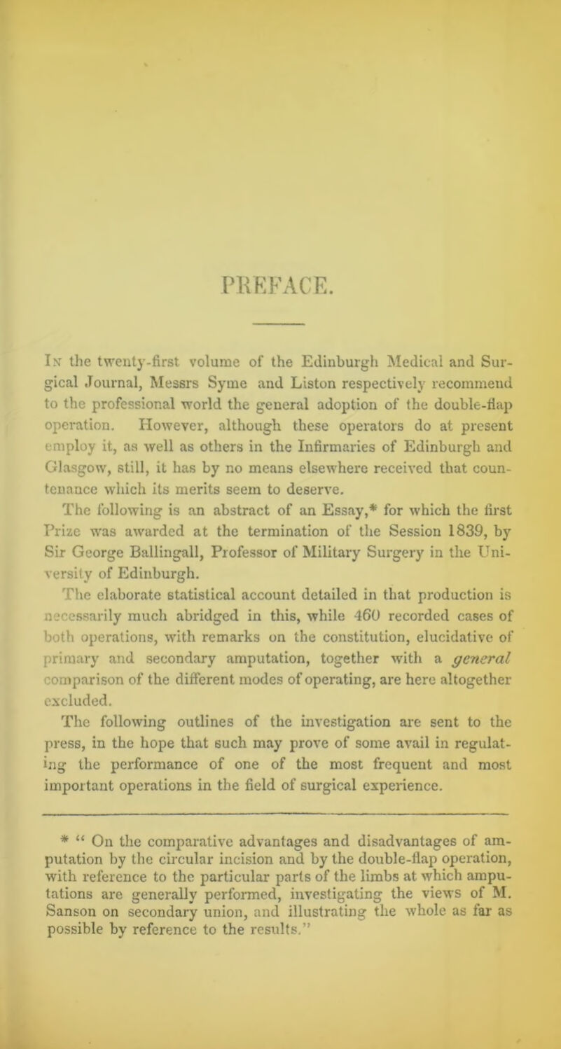 PREFACE. Ix the twenty-first volume of the Edinburgh Medical and Sur- gical Journal, Messrs Syine and Liston respectively recommend to the professional world the general adoption of the double-flap operation. However, although these operators do at present employ it, as well as others in the Infirmaries of Edinburgh and Glasgow, still, it has by no means elsewhere received that coun- tenance which its merits seem to deserve. The following is an abstract of an Essay,* for which the first Prize was awarded at the termination of the Session 1839, by Sir George Ballingall, Professor of Military Surgery in the Uni- versity of Edinburgh. The elaborate statistical account detailed in that production is necessarily much abridged in this, while 460 recorded cases of both operations, with remarks on the constitution, elucidative of primary and secondary amputation, together with a general comparison of the difierent modes of operating, are here altogether excluded. The following outlines of the investigation are sent to the press, in the hope that such may prove of some avail in regulat- ing the performance of one of the most frequent and most important operations in the field of surgical experience. * “ On the comparative advantages and disadvantages of am- putation by the circular incision and by the double-flap operation, with reference to the particular parts of the limbs at which ampu- tations are generally performed, investigating the views of M. Sanson on secondary union, and illustrating the whole as far as possible by reference to the results.”