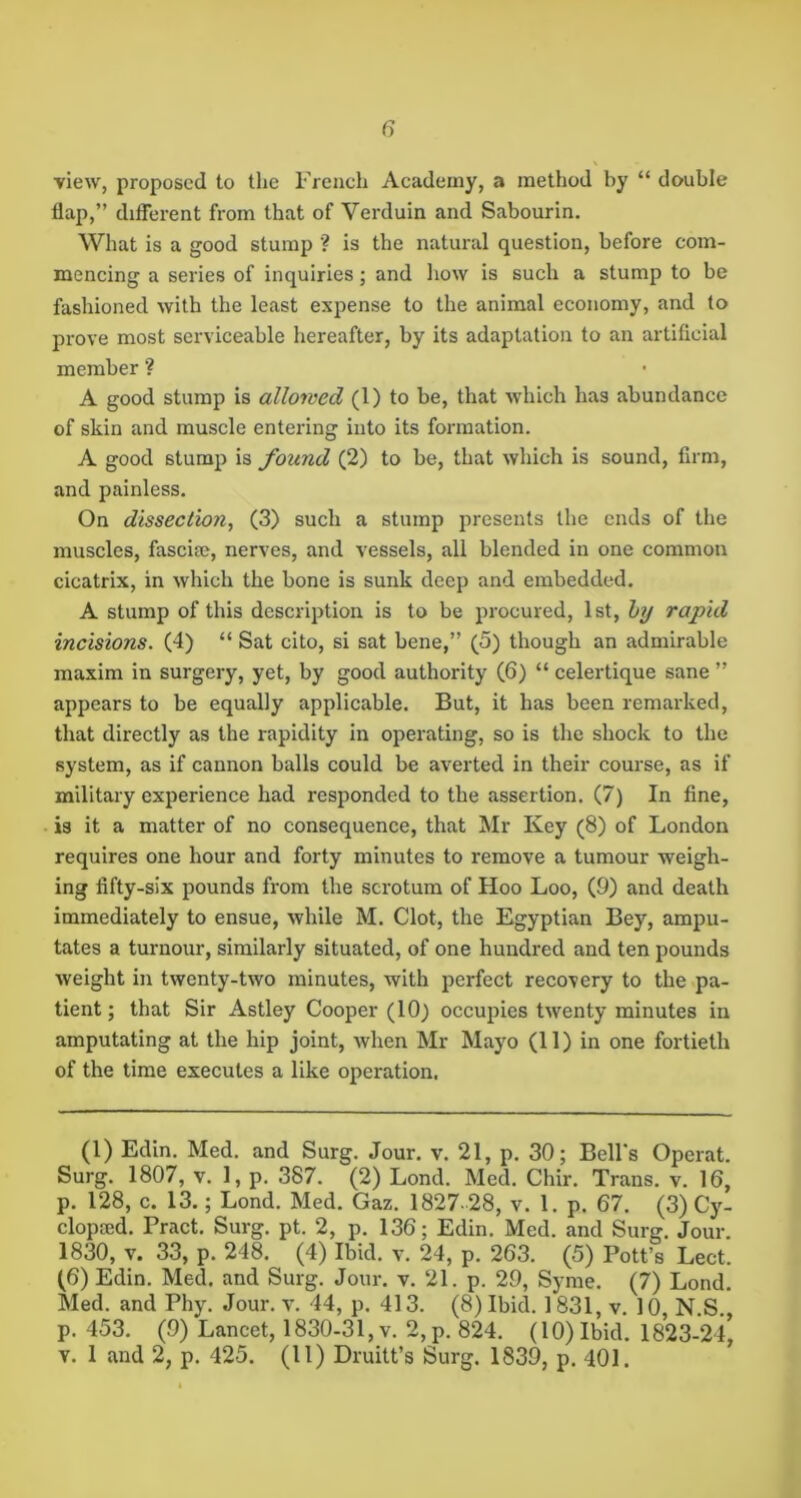 view, proposed to the French Academy, a method by “ double flap,” difierent from that of Verduin and Sabourin. What is a good stump ? is the natural question, before com- mencing a series of inquiries; and how is such a stump to be fashioned with the least expense to the animal economy, and to prove most serviceable hereafter, by its adaptation to an artifleial member ? A good stump is allowed (1) to be, that which has abundance of skin and muscle entering into its formation. A good stump is found (2) to be, that which is sound, firm, and painless. On dissectio7i, (3) such a stump presents the ends of the muscles, fascia?, nerves, and vessels, all blended in one common cicatrix, in which the bone is sunk deep and embedded. A stump of this description is to be procured, 1st, hy rapid incisions. (4) “ Sat cito, si sat bene,” (5) though an admirable maxim in surgery, yet, by good authority (6) “ celertique sane ” appears to be equally applicable. But, it has been remarked, that directly as the rapidity in operating, so is the shock to the system, as if cannon balls could be averted in their course, as if military experience had responded to the assertion. (7) In fine, is it a matter of no consequence, that Mr Key (8) of London requires one hour and forty minutes to remove a tumour weigh- ing fifty-six pounds from the scrotum of Hoo Loo, (9) and death immediately to ensue, while M. Clot, the Egyptian Bey, ampu- tates a tumour, similarly situated, of one hundred and ten pounds weight in twenty-two minutes, with perfect recovery to the pa- tient ; that Sir Astley Cooper (10) occupies twenty minutes in amputating at the hip joint, when Mr Mayo (11) in one fortieth of the time executes a like operation. (1) Edin. Med. and Surg. Jour. v. 21, p. 30; Bell's Operat. Surg. 1807, V. 1, p. 387. (2) Lond. Med. Chir. Trans, v. 16, p. 128, c. 13.; Lond. Med. Gaz. 1827. 28, v. 1. p. 67. (3) Cy- clopajd. Bract. Surg. pt. 2, p. 136; Edin. Med. and Surg. Jour. 1830, V. 33, p. 248. (4) Ibid. v. 24, p. 263. (5) Pott’s Lect. (6) Edin. Med. and Surg. Jour. v. 21. p. 29, Syme. (7) Lond. Med. and Phy. Jour. v. 44, p. 413. (8) Ibid. 1831, v. 10, N.S., p. 453. (9) Lancet, 1830-31, v. 2,p. 824. (10) Ibid. 1823-24, V. 1 and 2, p. 425. (11) Druitt’s Surg. 1839, p. 401.