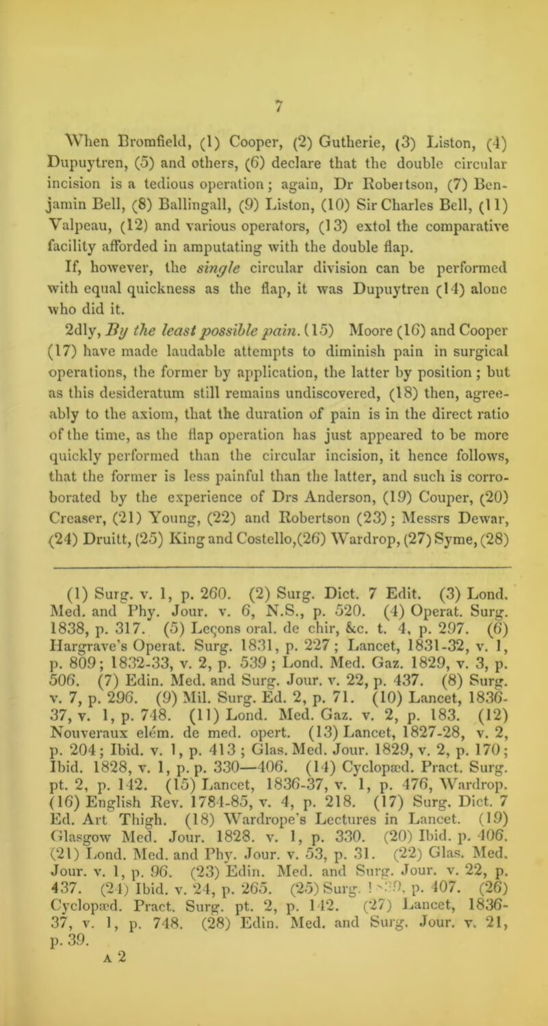 When Brorafield, (1) Cooper, (2) Gutherie, (3) Liston, (4) Dupuytren, (5) and others, (6) declare that the double circular incision is a tedious operation; again. Dr Robertson, (7) Ben- jamin Bell, (8) Ballingall, (9) Liston, (10) Sir Charles Bell, (11) Valpeau, (12) and various operators, (13) extol the comparative facility afforded in amputating with the double flap. If, however, the single circular division can be performed with equeal quickness as the flap, it was Dupuytren (14) alone who did it. 2dly, Hy the least possible pain. (15) Moore (IG) and Cooper (17) have made laudable attempts to diminish pain in surgical operations, the former by application, the latter by position; but as this desideratum still remains undiscovered, (18) then, agree- ably to the axiom, that the duration of pain is in the direct ratio of the time, as the flap operation has just appeared to be more quickly performed than the circular incision, it hence follows, that the former is less painful than the latter, and such is corro- boi-ated by the experience of Drs Anderson, (19) Couper, (20) Creaser, (21) Young, (22) and Robertson (23); Messrs Dewar, (24) Druitt, (25) King and Costello,(26) Wardrop, (27) Syme, (28) (1) Surg. V. 1, p. 260. (2) Suig. Diet. 7 Edit. (3) Lond. Med. and Phy. Jour. v. 6, N.S., p. 520. (4) Operat. Surg. 1838, p. 317. (5) Lemons oral, de chir, &c. t. 4, p. 297. (6) Hargrave’s Operat. Surg. 1831, p. 227; Lancet, 1831-32, v. 1, p. 809; 1832-33, v. 2, p. 539 ; Lond. Med. Gaz. 1829, v. 3, p. 506. (7) Edin. Med. and Surg. Jour. v. 22, p. 437. (8) Surg. V. 7, p. 296. (9) Mil. Surg. Ed. 2, p. 71. (10) Lancet, 1836- 37, V. l,p. 748. (11) Lond. Med. Gaz. v. 2, p. 183. (12) Nouveraux elem. de med. opert. (13) Lancet, 1827-28, v. 2, p. 204; Ibid. v. 1, p. 413 ; Glas. Med. Jour. 1829, v. 2, p. 170; Ibid. 1828, V. 1, p. p. 330—406. (14) Cyclopaid. Pract. Surg. pt. 2, p. 142. (15) Lancet, 1836-37, v. 1, p. 476, Wardrop. (16) English Rev. 1784-85, v. 4, p. 218. (17) Surg. Diet. 7 Ed. Art Thigh. (18) Wardrope’s Lectures in Lancet. (19) Glasgow Med. Jour. 1828. v. 1, p. 330. (20) Ibid. p. 406. (21) Lond. Med. and Ph}\ Jour. v. 53, p. 31. (22) Glas. Med. Jour. V. 1, p. 96. (23) Edin. Med. and Surer. Jour. v. 22, p. 437. (24) Ibid. V. 24, p. 265. (25) Surg. ! p. 407. (26) Cyclopaed. Pract. Surg. pt. 2, p. 1 12. (27) Lancet, 1836- 37, V. 1, p. 748. (28) Edin. Med. and Surg. Jour. v. 21, p. 39. A 2