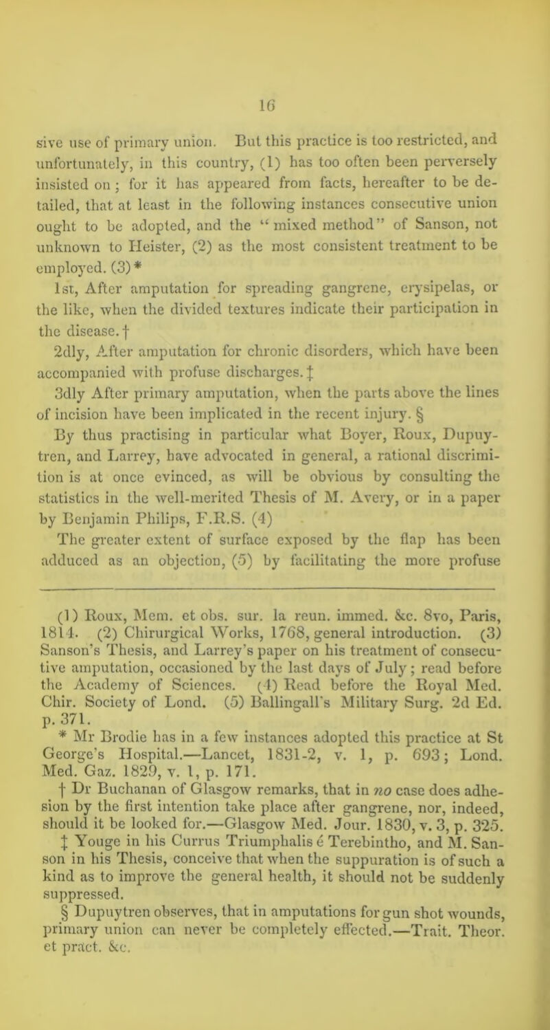 sive use of pi'iiuary union. But this practice is too restricted, and unfortunately, in this country, (1) has too often been perversely insisted on ; for it has appeared from facts, hereafter to be de- tailed, that at least in the following instances consecutive union ought to be adopted, and the “mixed method” of Sanson, not unknown to Heister, (2) as the most consistent treatment to be employed. (3) * * * * § 1st, After amputation for spreading gangrene, erysipelas, or the like, when the divided textures indicate their participation in the disease, f 2dly, After amputation for chronic disorders, which have been accompanied with profuse discharges. J 3dly After primary amputation, when the parts above the lines of incision have been implicated in the recent injury. § By thus practising in particular what Boyer, Roux, Dupuy- tren, and Larrey, have advocated in general, a rational discrimi- tion is at once evinced, as will be obvious by consulting the statistics in the well-merited Thesis of M. Avery, or in a paper by Benjamin Philips, F.R.S. (4) The greater extent of surface exposed by the flap has been adduced as an objection, (5) by facilitating the more profuse (1) Roux, Mem. et obs. sur. la reun. immed. &c. 8vo, Paris, 1814. (2) Chirurgical Works, 1768, general introduction. (3) Sanson’s Thesis, and Larrey’s paper on his treatment of consecu- tive amputation, occasioned by the last days of July; read before the Academ}'- of Sciences. (4) Read before the Royal Med. Chir. Society of Bond. (5) Ballingall’s Military Surg. 2d Ed. p. 371. * Mr Brodie has in a few instances adopted this practice at St George’s Hospital.—Lancet, 1831-2, v. 1, p. 693; Lond. Med. Gaz. 1829, v. 1, p. 171. f Dr Buchanan of Glasgow remarks, that in ?io case does adhe- sion by the first intention take place after gangrene, nor, indeed, should it be looked for.—Glasgow Med. Jour. 1830, v. 3, p. 325. I Youge in his Currus Triumphalis e Terebintho, and M. San- son in his Thesis, conceive that when the suppuration is of such a kind as to improve the general health, it should not be suddenly suppressed. § Dupuytren observes, that in amputations for gun shot wounds, primary union can never be completely effected.—Trait. Theor. et pract. kc.