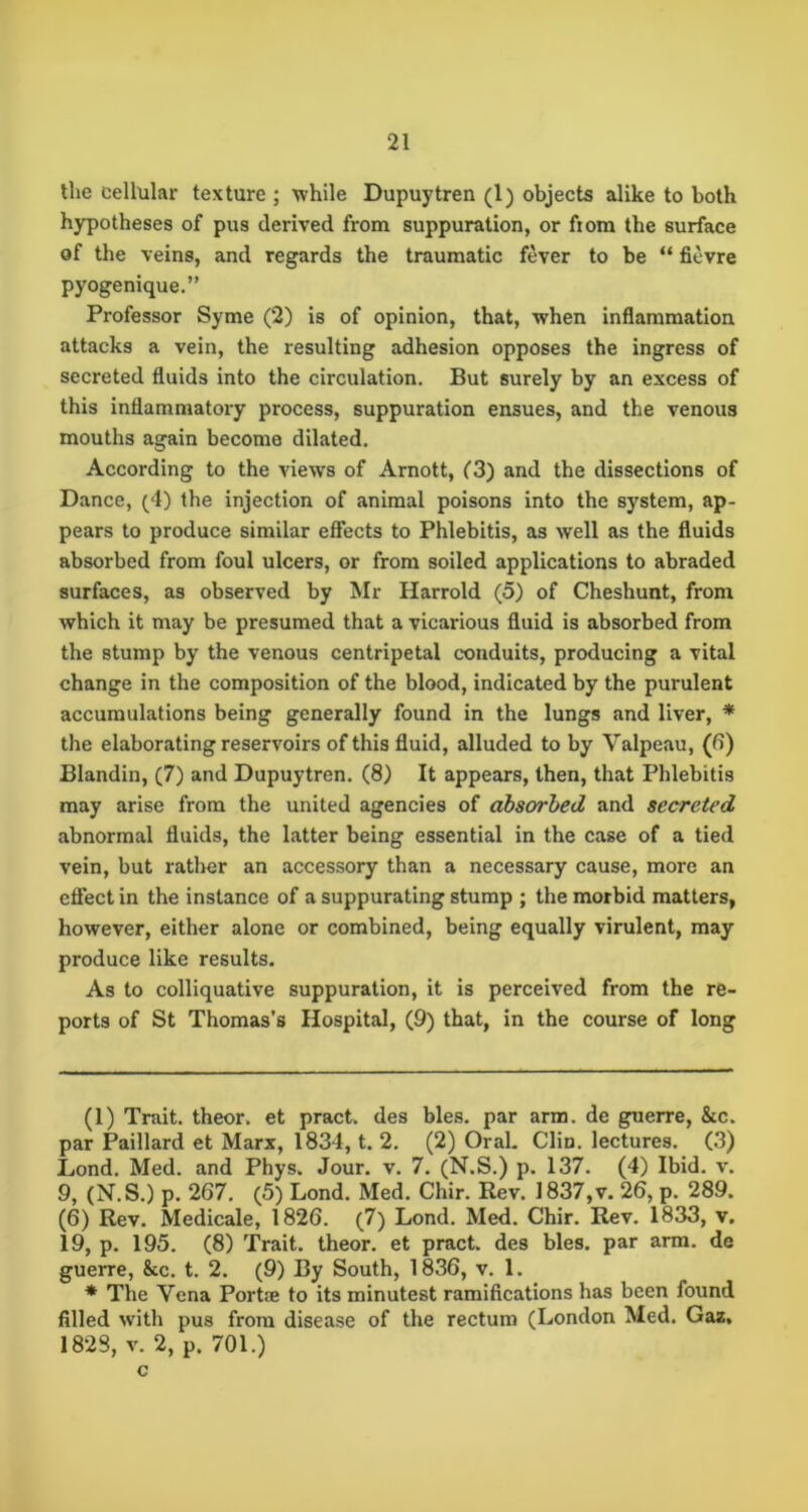 tlie cellular texture ; while Dupuytren (1) objects alike to both hypotheses of pus derived from suppuration, or fiom the surface of the veins, and regards the traumatic fever to be “ fievre pyogenique.” Professor Syme (2) is of opinion, that, when inflammation attacks a vein, the resulting adhesion opposes the ingress of secreted fluids into the circulation. But surely by an excess of this inflammatory process, suppuration ensues, and the venous mouths again become dilated. According to the views of Arnott, C3) and the dissections of Dance, (4) the injection of animal poisons into the system, ap- pears to produce similar efiects to Phlebitis, as well as the fluids absorbed from foul ulcers, or from soiled applications to abraded surfaces, as observed by Mr Harrold (5) of Cheshunt, from which it may be presumed that a vicarious fluid is absorbed from the stump by the venous centripetal conduits, producing a vital change in the composition of the blood, indicated by the purulent accumulations being generally found in the lungs and liver, * * the elaborating reservoirs of this fluid, alluded to by Valpeau, (6) Blandin, (7) and Dupuytren. (8) It appears, then, that Phlebitis may arise from the united agencies of absorbed and secreted abnormal fluids, the latter being essential in the case of a tied vein, but rather an accessory than a necessary cause, more an effect in the instance of a suppurating stump ; the morbid matters, however, either alone or combined, being equally virulent, may- produce like results. As to colliquative suppuration, it is perceived from the re- ports of St Thomas’s Hospital, (9) that, in the course of long (1) Trait, theor. et pract. des bles. par arm. de guerre, &c. par Paillard et Marx, 1834, t. 2. (2) Oral. Clin, lectures. (3) Lond. Med. and Phys. Jour. v. 7. (N.S.) p. 137. (4) Ibid. v. 9, (N.S.) p. 267. (5) Lond. Med. Chir. Rev. 1837,v. 26, p. 289. (6) Rev. Medicale, 1826. (7) Lond. Med. Chir. Rev. 1833, v. 19, p. 195. (8) Trait, theor, et pract. des bles. par arm. de guerre, &c. t. 2. (9) By South, 1836, v. 1. * The Vena Portje to its minutest ramifications has been found filled with pus from disease of the rectum (London Med. Gaz, 1828, V. 2, p. 701.) c