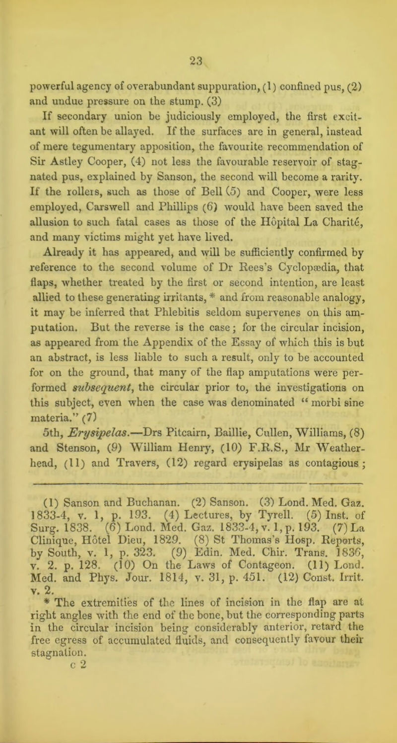 powerful agency of overabundant suppuration, (1) confined pus, (2) and undue pressure on the stump. (3) If secondaiy union be judiciously employed, the first excit- ant will often be allayed. If the surfaces are in general, instead of mere tegumentary apposition, the favourite recommendation of Sir Astley Cooper, (4) not less the favourable reservoir of stag- nated pus, explained by Sanson, the second will become a rarity. If the rollers, such as those of Bell C5) and Cooper, were less employed, Carswell and Phillips (6) would have been saved the allusion to such fatal cases as those of the Hopital La Charite, and many victims might yet have lived. Already it has appeared, and will be sufficiently confirmed by reference to the second volume of Dr Rees’s Cyclopaedia, that flaps, whether treated by the first or second intention, are least allied to these generating irritants, * * and from reasonable analogy, it may be inferred that Phlebitis seldom supervenes on this am- putation. But the reverse is the case; for the circular incision, as appeared from the Appendix of the Essay of which this is but an abstract, is less liable to such a result, only to be accounted for on the ground, that many of the flap amputations were per- formed stibsequent, the circular prior to, the investigations on this subject, even when the case was denominated “ morbi sine materia.” (7) 5th, Erysipelas.—Drs Pitcairn, Baillie, Cullen, Williams, (8) and Stenson, (9) William Heniy, (10) F.R.S., Mr Weather- head, (11) and Travers, (12) regard erysipelas as contagious; (1) Sanson and Buchanan. (2) Sanson. (3) Lond. Med. Gaz. 1833-4, V. 1, p. 193. (4) Lectures, by Tyrell. (5) Inst, of Surg. 1838. (6) Lond. Med. Gaz. 1833-4, v. l,p. 193. (7) La Clinique, Hotel Dieu, 1829. (8) St Thomas’s Hosp. Reports, by South, V. 1, p. 323. (9) Edin. Med. Chir. Trans. 1836, V. 2. p. 128. (10) On the Laws of Contageon. (11) Lond. Med. and Phys. Jour. 1814, v. 31, p. 451. (12) Const. Irrit. V. 2. * The extremities of the lines of incision in the flap are at right angles with the end of the bone, but the corresponding parts in the circular incision being considerably anterior, retard the free egress of accumulated fluids, and consequently favour their stagnation, c 2