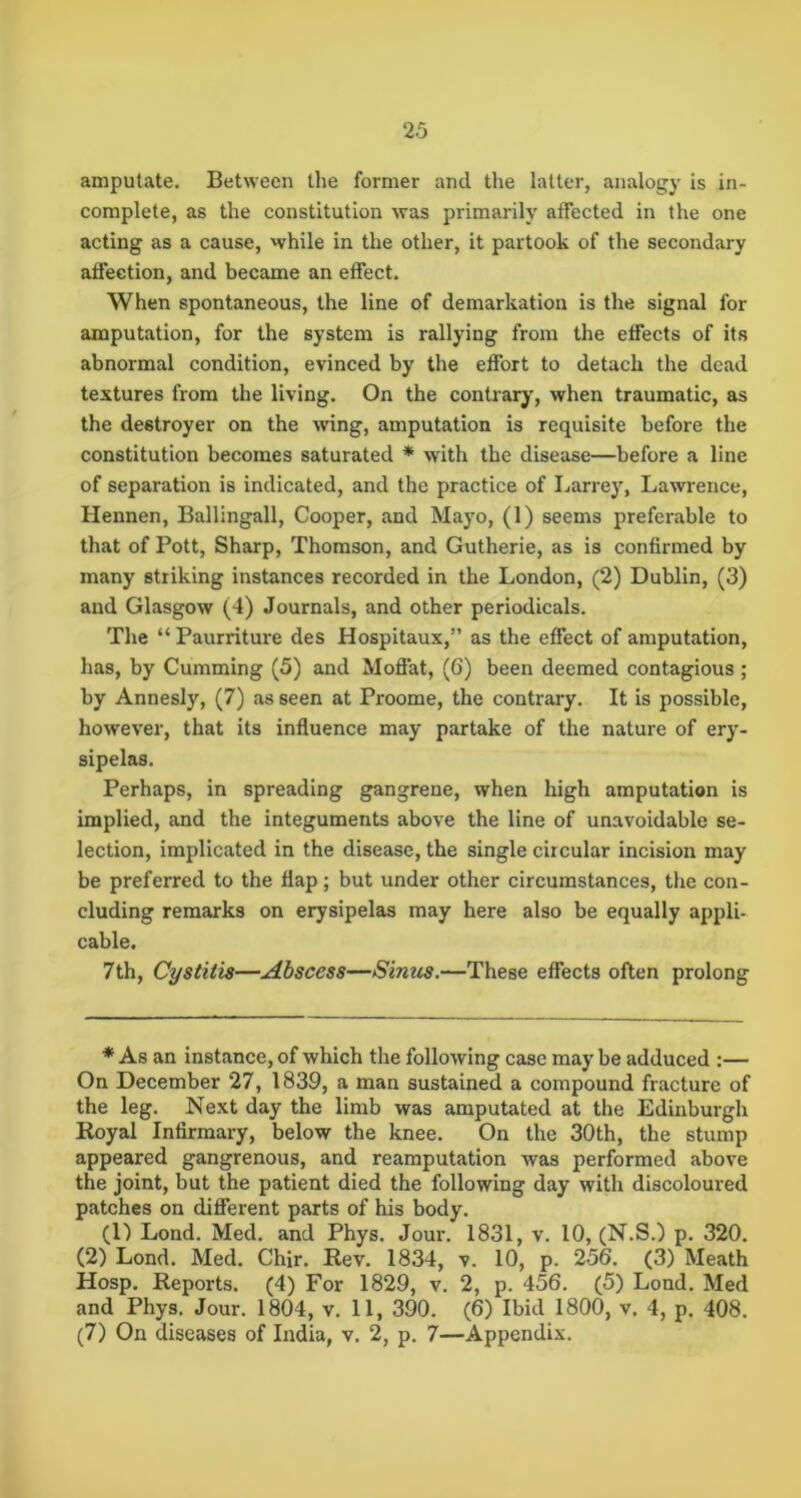 amputate. Between the former and the latter, analogy is in- complete, as the constitution was primarily affected in the one acting as a cause, while in the other, it partook of the secondary affection, and became an effect. When spontaneous, the line of demarkatioii is the signal for amputation, for the system is rallying from the effects of its abnormal condition, evinced by the effort to detach the dead textures from the living. On the contrary’, when traumatic, as the destroyer on the wing, amputation is requisite before the constitution becomes saturated * with the disease—before a line of separation is indicated, and the practice of Larrey, Lawrence, Hennen, Ballingall, Cooper, and Mayo, (1) seems preferable to that of Pott, Sharp, Thomson, and Gutherie, as is confirmed by many striking instances recorded in the London, (2) Dublin, (3) and Glasgow (4) Journals, and other periodicals. The “ Paurriture des Hospitaux,” as the effect of amputation, has, by Gumming (5) and Moffat, (6) been deemed contagious ; by Annesly, (7) as seen at Proome, the contrary. It is possible, however, that its influence may partake of the nature of ery- sipelas. Perhaps, in spreading gangrene, when high amputation is implied, and the integuments above the line of unavoidable se- lection, implicated in the disease, the single circular incision may be preferred to the flap; but under other circumstances, the con- cluding remarks on erysipelas may here also be equally appli- cable. 7th, Cystitis—Abscess—Sinus.—These effects often prolong * As an instance, of which the following case may be adduced :— On December 27, 1839, a man sustained a compound fracture of the leg. Next day the limb was amputated at the Edinburgh Koyal Infirmary, below the knee. On the 30th, the stump appeared gangrenous, and reamputation was performed above the joint, but the patient died the following day with discoloured patches on different parts of his body. (1) Lond. Med. and Phys. Jour. 1831, v. 10, (N.S.) p. 320. (2) Lond. Med. Chir. Rev. 1834, v. 10, p. 256. (3) Meath Hosp. Reports. (4) For 1829, v. 2, p. 456. (5) Lond. Med and Phys. Jour. 1804, v. 11, 390. (6) Ibid 1800, v. 4, p. 408. (7) On diseases of India, v. 2, p. 7—Appendix.