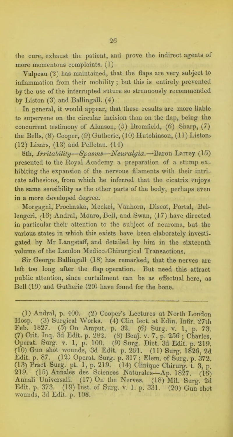 tlie cure, exhaust the patient, and prove the indirect agents of more momentous complaints. (1) Valpeau (2) has maintained, that the flaps are very subject to inflammation from their mobility ; but this is entirely prevented by the use of the interrupted suture so strenuously recommended by Liston (3) and Ballingall, (4) In general, it would appear, that these results are more liable to supervene on the circular incision than on the flap, being the concurrent testimony of Alanson, (5) Bromfield, (6) Sharp, (7) the Bells, (8) Cooper, (9) Gutherie, (10) Hutchinson, (11) Liston> (12) Lizars, (13) and Pelletan. (14) 8th, Irritability—Spasms—Neuralgia.—Baron Larrey (15) presented to the Royal Academy a preparation of a stump ex- hibiting the expansion of the nervous filaments with their intri- cate adhesions, from which he inferred that the cicatrix enjoys the same sensibility as the other parts of the body, perhaps even in a more developed degree. Morgagni, Prochaska, Meckel, Vanhorn, Discot, Portal, Bel- lengeri, (16) Andral, Monro, Bell, and Swan, (17) have directed in particular their attention to the subject of neuroma, but the various states in which this exists have been elaborately investi- gated by Mr LangstafF, and detailed by him in the sixteenth volume of the London Medico-Chirurgical Transactions. Sir George Ballingall (18) has remarked, that the nerves are left too long after the flap operation. But need this attract public attention, since curtailment can be as effectual here, as Bell (19) and Gutherie (20) have found for the bone. (1) Andral, p. 400, (2) Cooper’s Lectures at North London Hosp. (3) Surgical Works. (4) Clin lect. at Edin. Infir. 27th Feb. 1827. (5) On Araput. p. 32. (6) Surg. v. I, p. 73. (7) Crit. Inq. 3d Edit. p. 282. (8) Benj. v. 7, p. 256 ; Charles, Operat. Surg. v. 1, p. 100. (9) Surg. Diet. 3d Edit. p. 219. (10) Gun shot wounds, 3d Edit. p. 291. (11) Surg. 1826, 2d Edit. p. 87. (12) Operat. Surg. p. 317 ; Elem, of Surg. p. 372. (13) Pract Surg. pt. 1, p. 219. (14) Clinique Chirurg. t. 3, p. 219. (15) Annales des Sciences Naturales—Ap. 1827, (16) Annali Universali. (17) On the Nerves. (18) Mil. Surg. 2d Edit. p. 373. (19) Inst, of Surg. v. 1, p. 331, (20) Gun shot wounds, 3d Edit. p. 108.