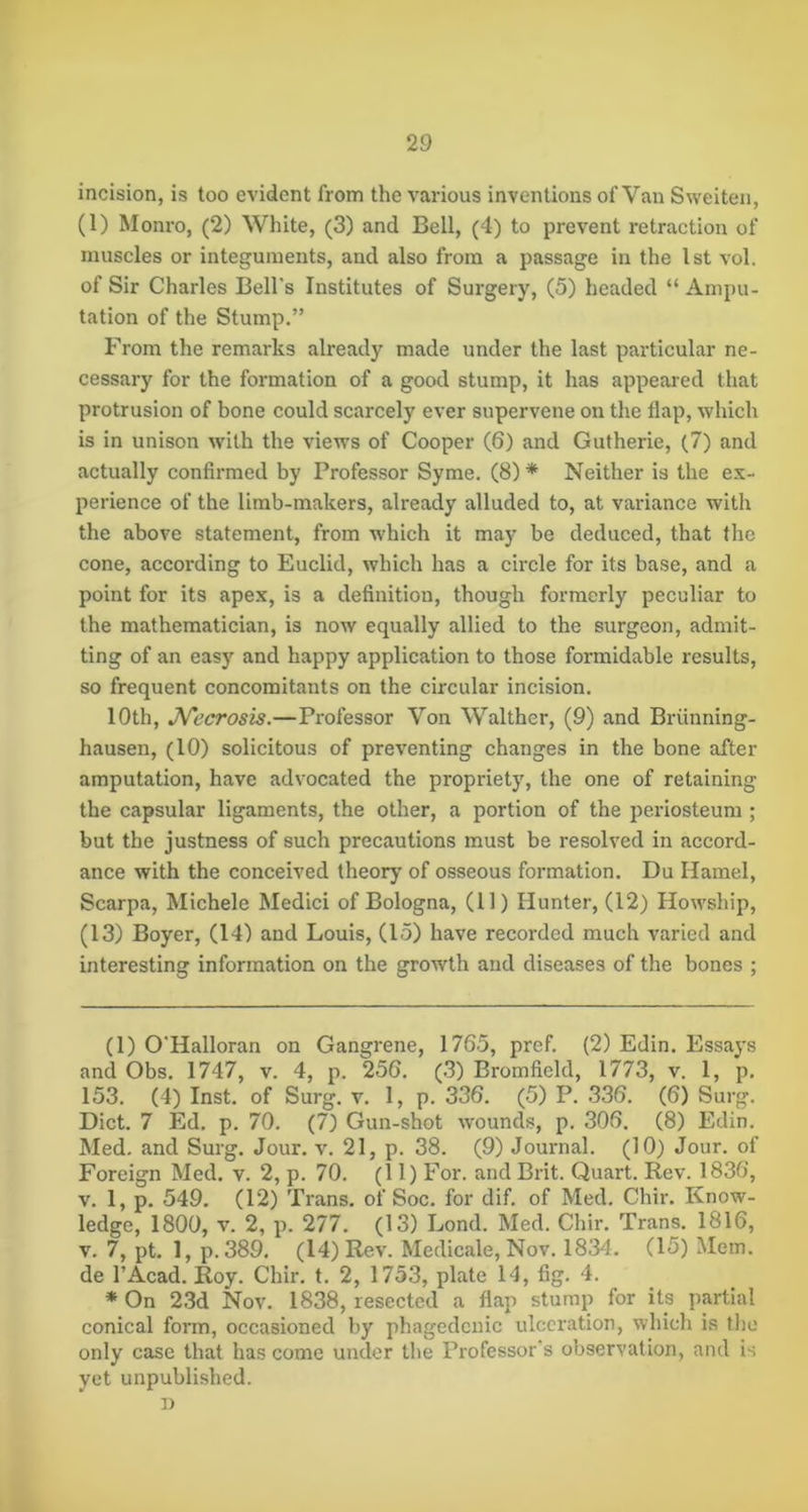 incision, is too evident from the various inventions of Van Sweiteii, (1) Monro, (2) White, (3) and Bell, (4) to prevent retraction of muscles or integuments, and also from a passage in the 1st vol. of Sir Charles Bell's Institutes of Surgery, (5) headed “ Ampu- tation of the Stump.” From the remarks already made under the last particular ne- cessary for the formation of a good stump, it has appeared that protrusion of bone could scarcely ever supervene on the flap, which is in unison with the views of Cooper (6) and Gutherie, (7) and actually confirmed by Professor Syme. (8)* * Neither is the ex- perience of the limb-makers, already alluded to, at variance with the above statement, from which it may be deduced, that the cone, according to Euclid, which has a circle for its base, and a point for its apex, is a definition, though formerly peculiar to the mathematician, is now equally allied to the surgeon, admit- ting of an easy and happy application to those formidable results, so frequent concomitants on the circular incision. 10th, JVecrosis.—Professor Von Walther, (9) and Briinning- hausen, (10) solicitous of preventing changes in the bone after amputation, have advocated the propriety, the one of retaining the capsular ligaments, the other, a portion of the periosteum ; but the justness of such precautions must be resolved in accord- ance with the conceived theory of osseous formation. Du Hamel, Scarpa, Michele Medici of Bologna, (11) Hunter, (12) Howship, (13) Boyer, (14) and Louis, (15) have recorded much varied and interesting information on the growth and diseases of the bones ; (1) O'Halloran on Gangrene, 1765, pref. (2) Edin. Essays and Obs. 1747, v. 4, p. 256. (3) Bromfield, 1773, v. 1, p. 153. (4) Inst, of Surg. v. 1, p. 336. (5) P. 336. (6) Surg. Diet. 7 Ed. p. 70. (7) Gun-shot wounds, p. 306. (8) Edin. Med, and Surg. Jour, v, 21, p. 38. (9) Journal. (10) Jour, of Foreign Med. v, 2, p. 70, (11) For. and Brit. Quart. Rev. 1836, V. 1, p. 549. (12) Trans, of Soc, for dif, of Med. Chir. Know- ledge, 1800, V. 2, p. 277. (13) Bond. Med. Chir. Trans. 1816, V. 7, pt. 1, p.389, (14) Rev. Medicale, Nov. 1834. (15) Mem. de I’Acad. Roy. Chir. t, 2, 1753, plate 14, fig. 4. * On 23d Nov. 1838, resected a flap stump for its partial conical form, occasioned by phagedenic ulceration, which is the only case that has come under the Professor's observation, and is yet unpublished. I)