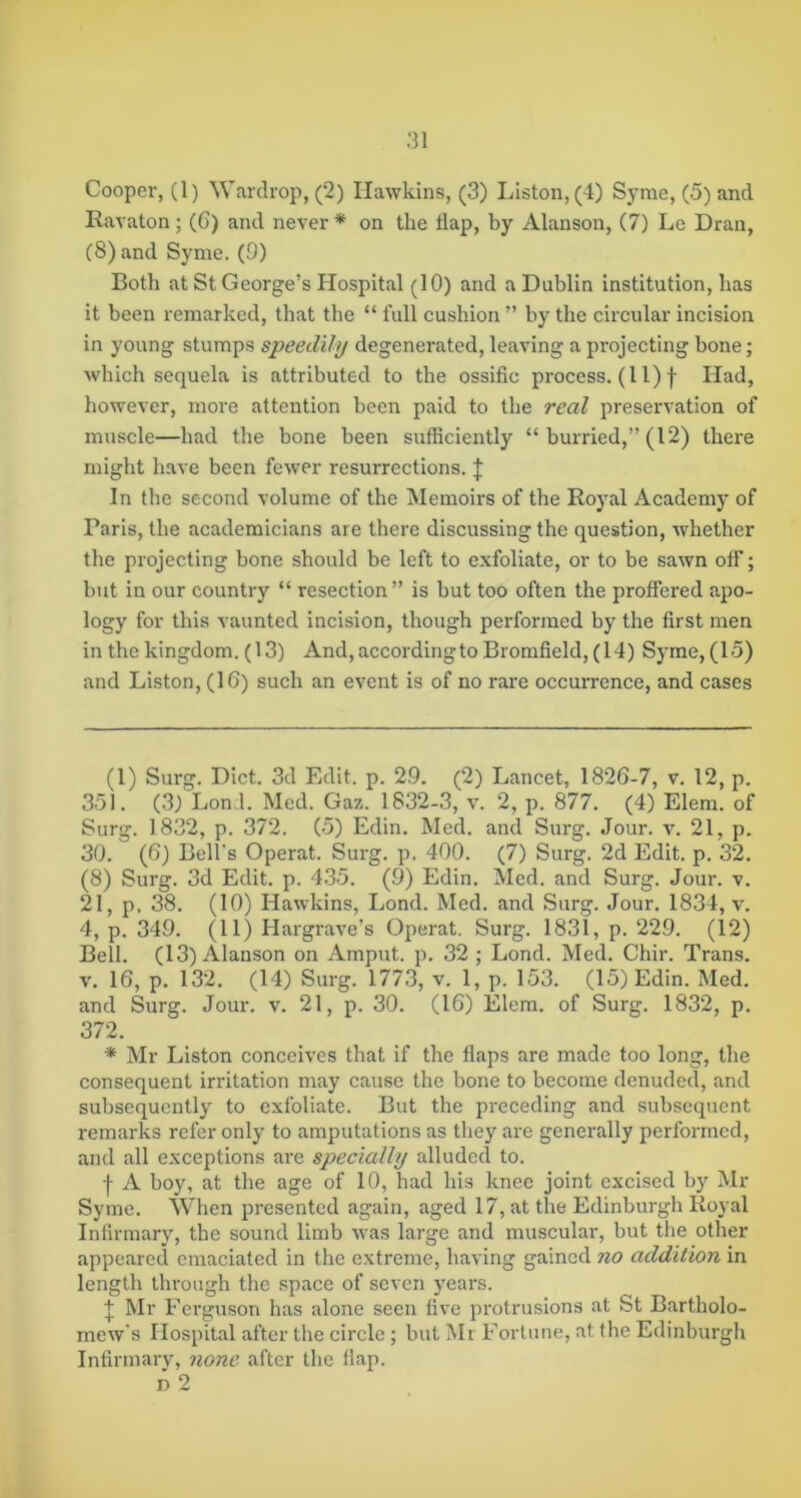 Ravaton; (6) and never* * on the flap, by Alanson, (7) Le Dran, (8) and Syme. (9) Both at St George’s Hospital (10) and a Dublin institution, has it been remarked, that the “ full cushion ” by the circular incision in young stumps speedily degenerated, leaving a projecting bone; which sequela is attributed to the ossific process. (11) f Had, however, more attention been paid to the real preservation of muscle—had the bone been sufficiently “ hurried,” (12) there might have been fewer resurrections. J In the second volume of the Memoirs of the Royal Academy of Paris, the academicians are there discussing the question, whether the projecting bone should be left to exfoliate, or to be sawn off; but in our country “ resection” is but too often the proffered apo- logy for this vaunted incision, though performed by the first men in the kingdom. (13) And,accordingtoBromfield, (14) Syme, (15) and Liston, (16) such an event is of no rare occurrence, and cases (1) Surg. Diet. 3d Edit. p. 29. (2) Lancet, 1826-7, v. 12, p. 351. (3) Lond. Med. Gaz. 1832-3, v. 2, p. 877. (4) Elem. of Surg. 1832, p. 372. (5) Edin. Med. and Surg. Jour. v. 21, p. 30. (6) Bell's Operat. Surg. p. 400. (7) Surg. 2d Edit. p. 32. (8) Surg. 3d Edit. p. 435. (9) Edin. Med. and Surg. Jour. v. 21, p. 38. (10) Hawkins, Lond. Med. and Surg. Jour. 1834, v. 4, p. 349. (11) Hargrave’s Operat. Surg. 1831, p. 229. (12) Bell. (13) Alanson on Amput. p. 32 ; Lond. Med. Chir. Trans. V. 16, p. 132. (14) Surg. 1773, v. 1, p. 153. (15) Edin. Med. and Surg. Jour. v. 21, p. 30. (16) Elem. of Surg. 1832, p. 372. * Mr Liston conceives that if the flaps are made too long, the consequent irritation may cause the bone to become denuded, and subsequently to exfoliate. But the preceding and subsequent remarks refer only to amputations as they are generally performed, and all exceptions are specially alluded to. I A boy, at the age of 10, had his knee joint excised by Mr Syme. When presented again, aged 17, at the Edinburgh Royal Infirmary, the sound limb was large and muscular, but the other appeared emaciated in the extreme, having gained no addition in length through the space of seven years. I Mr Ferguson has alone seen live protrusions at St Bartholo- mew's Hospital after the circle; but Mr Fortune, at the Edinburgh Infirmary, none after the flap. D 2