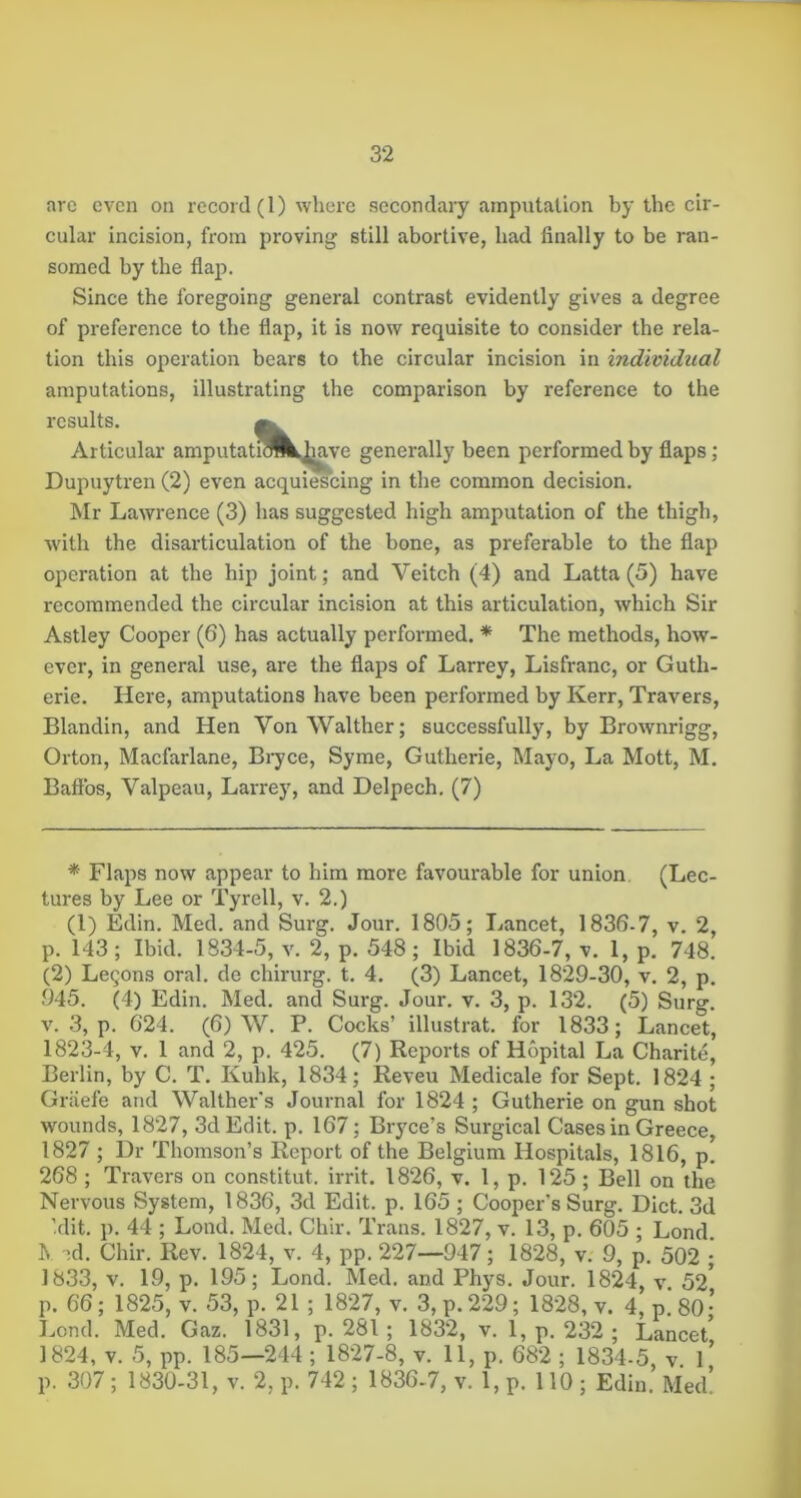 arc even on record (1) where secondary amputation by the cir- cular incision, from proving still abortive, had finally to be ran- somed by the flap. Since the foregoing general contrast evidently gives a degree of preference to the flap, it is now requisite to consider the rela- tion this operation bears to the circular incision in individual amputations, illustrating the comparison by reference to the results. Articular amputatiSIkj^ve generally been performed by flaps; Dupuytren (2) even acquiescing in the common decision. Mr Lawrence (3) has suggested high amputation of the thigh, with the disarticulation of the bone, as preferable to the flap operation at the hip joint; and Veitch (4) and Latta (5) have recommended the circular incision at this articulation, which Sir Astley Cooper (6) has actually performed. * The methods, how- ever, in general use, are the flaps of Larrey, Lisfranc, or Guth- erie. Here, amputations have been performed by Kerr, Travers, Blandin, and Hen Von Walther; successfully, by Brownrigg, Orton, Macfarlane, Biyce, Syme, Gutherie, Mayo, La Mott, M. Baffbs, Valpeau, Larrey, and Delpech, (7) * Flaps now appear to him more favourable for union (Lec- tures by Lee or Tyrell, v. 2.) (1) Edin. Med. and Surg. Jour. 1805; Lancet, 1836-7, v. 2, p. 143 ; Ibid. 1834-5, v. 2, p. 548 ; Ibid 1836-7, v. I, p. 748. (2) Lemons oral, de chirurg. t. 4. (3) Lancet, 1829-30, v. 2, p. 945. (4) Edin. Med. and Surg. Jour. v. 3, p. 132. (5) Surg. v. 3, p. 624. (6) \V. P. Cocks’ illustrat. for 1833; Lancet, 1823-4, V. 1 and 2, p. 425. (7) Reports of Hopital La Charite, Berlin, by C. T. Kuhk, 1834; Reveu Medicale for Sept. 1824 ; Griiefe and Walther's Journal for 1824 ; Gutherie on gun shot wounds, 1827, 3d Edit. p. 167; Bryce’s Surgical Cases in Greece, 1827 ; Dr Thomson’s Report of the Belgium Hospitals, 1816, p! 268 ; Travers on constitut. irrit. 1826, v. 1, p. 125; Bell on the Nervous System, 1836, 3d Edit. p. 165 ; Cooper's Surg. Diet. 3d ’.dit. p. 44 ; Lond. Med. Chir. Trans. 1827, v. 13, p. 605 • Lond R -^d. Chir. Rev. 1824, v. 4, pp. 227—947; 1828, v. 9, p. 502 • 1833, V. 19, p. 195; Lond. Med. and Phys. Jour. 1824, v. 52* p. 66; 1825, V. 53, p. 21 ; 1827, v. 3, p. 229; 1828, v. 4, p. SO- Lond. Med. Gaz. 1831, p. 281 ; 1832, v. 1, p. 232 ; Lancet* 1824, V. 5, pp. 185—244 ; 1827-8, v. 11, p. 682 ; 1834-5 v 1* p. 307; 1830-31, V. 2, p. 742 ; 1836-7, v. 1, p. 110 ; Edin.’ Med!