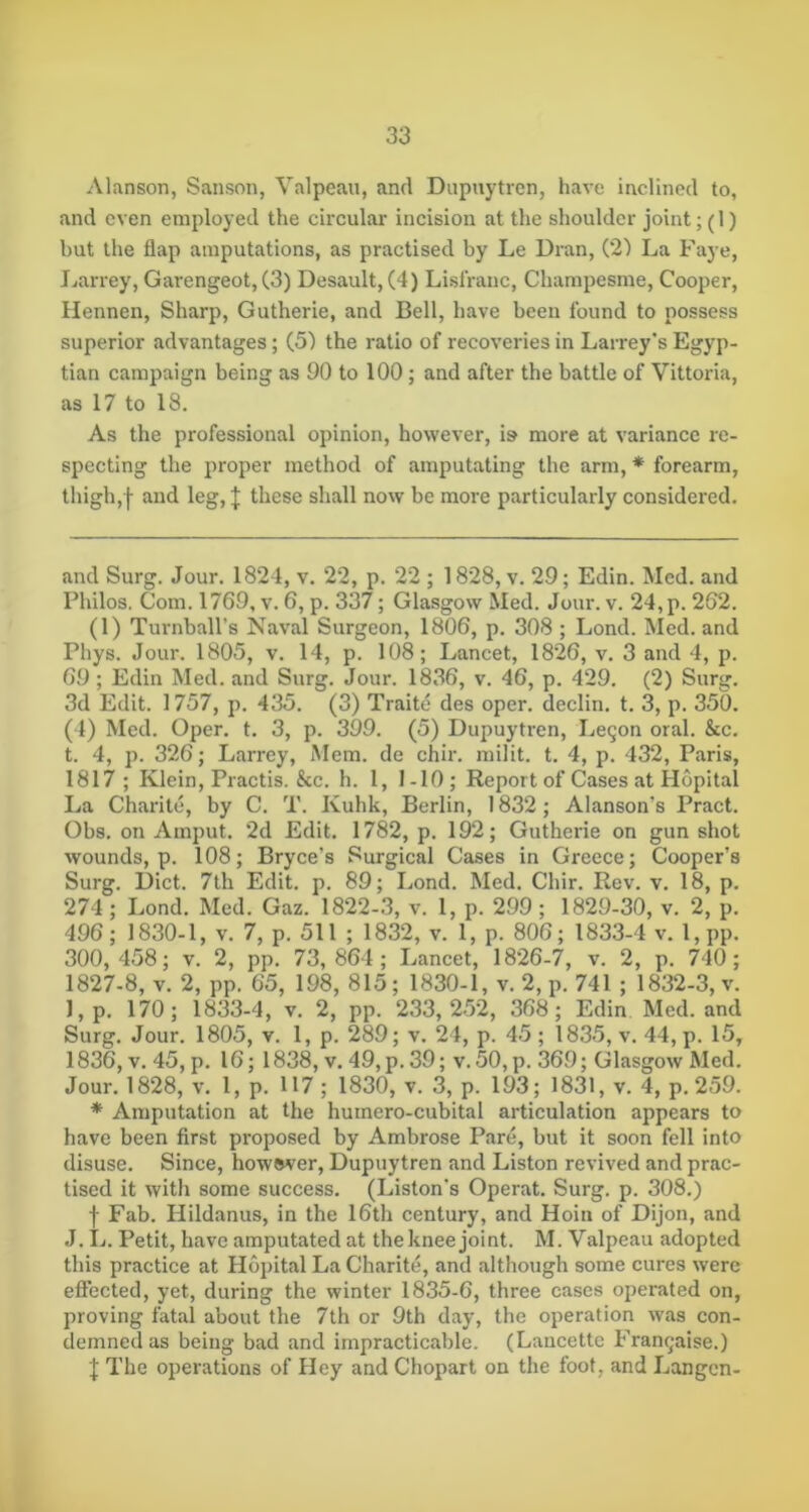 Alanson, Sanson, Valpeau, and Dupuytren, have inclined to, and even employed the circular incision at the shoulder joint; (1) but the flap amputations, as practised by Le Dran, (2) La Faye, Jjarrey, Garengeot, C3) Desault, (4) Lislranc, Champesme, Cooper, Hennen, Sharp, Gutherie, and Bell, have been found to possess superior advantages; (5) the ratio of recoveries in Larrey's Egyp- tian campaign being as 90 to 100; and after the battle of Vittoria, as 17 to 18. As the professional opinion, however, is more at variance re- specting the proper method of amputating the arm, * * forearm, thigh,f and leg, | these shall now be more particularly considered. and Surg. Jour. 1824, v. 22, p. 22 ; 1828, v. 29; Edin. Med. and Philos, Com. 1769, v. 6, p. 337; Glasgow Med. Jour. v. 24, p. 262. (1) Turnball’s Naval Surgeon, 1806, p. 308 ; Lond. Med. and Phys. Jour. 1805, v. 14, p. 108; Lancet, 1826, v. 3 and 4, p. 69; Edin Med. and Surg. Jour. 1836, v. 46, p. 429. (2) Surg. 3d Edit. 1757, p. 435. (3) Traite des oper. declin. t. 3, p. 350. (4) Med. Oper. t. 3, p. 399. (5) Dupuytren, Le9on oral. &c. t. 4, p. 326; Larrey, Mem. de chir. milit. t. 4, p. 432, Paris, 1817; Klein, Practis. &c. h. 1, I-10; Report of Cases at Hopital La Charile, by C. T. Kuhk, Berlin, 1832 ; Alanson’s Pract. Obs. on Amput. 2d Edit. 1782, p. 192; Gutherie on gun shot wounds, p. 108; Bryce’s Surgical Cases in Greece; Cooper’s Surg. Diet. 7th Edit. p. 89; Lond. Med. Chir. Rev. v. 18, p. 274; Lond. Med. Gaz. 1822-3, v. 1, p. 299; 1829-30, v. 2, p. 496; 1830-1, v. 7, p. 511 ; 1832, v. 1, p. 806; 1833-4 v. l,pp. 300,458; v. 2, pp. 73,864; Lancet, 1826-7, v. 2, p. 740; 1827-8, V. 2, pp. 65, 198, 815; 1830-1, v. 2, p. 741 ; 1832-3, v. ],p. 170; 1833-4, v. 2, pp. 233,252, 368; Edin Med. and Surg. Jour. 1805, v. 1, p. 289; v. 24, p. 45; 1835, v. 44, p. 15, 1836, v. 45, p. 16; 1838, v. 49, p. 39; v. 50,p. 369; Glasgow Med. Jour. 1828, v. 1, p. 117; 1830, v. 3, p. 193; 1831, v. 4, p. 259. * Amputation at the humero-cubital articulation appears to have been first proposed by Ambrose Pare, but it soon fell into disuse. Since, howsver, Dupuytren and Liston revived and prac- tised it with some success. (Liston’s Operat. Surg. p. 308.) f Fab. Hildanus, in the 16th century, and Hoin of Dijon, and J. L. Petit, have amputated at the knee joint. M. Valpeau adopted this practice at Hopital La Charite, and although some cures were effected, yet, during the winter 1835-6, three cases operated on, proving fatal about the 7th or 9th day, the operation was con- demned as being bad and impracticable. (Laucettc Franc;aise.) J The operations of Hey and Chopart on the foot, and Langcn-