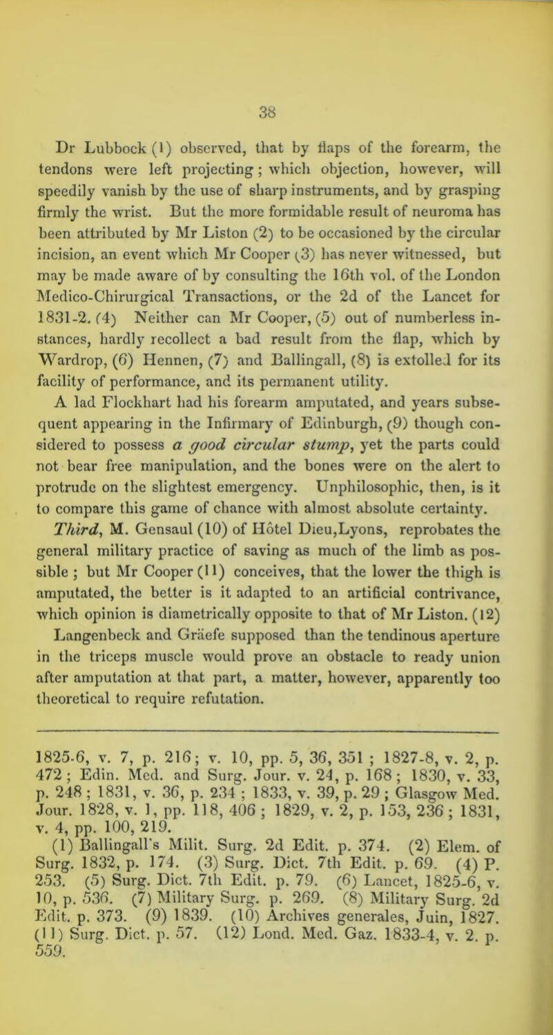 Dr Lubbock (1) observed, that by flaps of the forearm, the tendons were left projecting; which objection, however, wdll speedily vanish by the use of sharp instruments, and hy grasping firmly the wrist. But the more formidable result of neuroma has been attributed by Mr Liston (2) to be occasioned by the circular incision, an event which Mr Cooper (^3) has never witnessed, but may be made aware of by consulting the 16th vol. of the London Medico-Chirurgical Transactions, or the 2d of the Lancet for 1831-2. f4) Neither can Mr Cooper, (5) out of numberless in- stances, hardly recollect a bad result from the flap, which by Wardrop, (6) Hennen, (7) and Ballingall, (8) is extolled for its facility of performance, and its permanent utility. A lad Flockhart had his forearm amputated, and years subse- quent appearing in the Infirmary of Edinburgh, (9) though con- sidered to possess a good circular stump, yet the parts could not bear free manipulation, and the bones were on the alert to protrude on the slightest emergency. Unphilosophic, then, is it to compare this game of chance with almost absolute certainty. Third, M. Gensaul (10) of Hotel Dieu,Lyons, reprobates the general military practice of saving as much of the limb as pos- sible ; but Mr Cooper (11) conceives, that the lower the thigh is amputated, the better is it adapted to an artificial contrivance, which opinion is diametrically opposite to that of Mr Liston. (12) Langenbeck and Graefe supposed than the tendinous aperture in the triceps muscle would prove an obstacle to ready union after amputation at that part, a matter, however, apparently too theoretical to require refutation. 1825-6, V. 7, p. 216; v. 10, pp. 5, 36, 351 ; 1827-8, v. 2, p. 472 ; Edin. Med. and Surg. Jour. v. 24, p. 168 ; 1830, v. 33, p. 248 ; 1831, v. 36, p. 234 ; 1833, v. 39, p. 29 ; Glasgow Med. Jour. 1828, V. 1, pp. 118, 406 ; 1829, v. 2, p. 153, 236 ; 1831, V. 4, pp. 100, 219. (1) Ballingall's Milit. Surg. 2d Edit. p. 374. (2) Elem. of Surg. 1832, p. 174. (.3) Surg. Diet. 7th Edit. p. 69. (4) P. 253. (5) Surg. Diet. 7th Edit. p. 79. (6) Lancet, 1825-6, v. 10, p. 536. (7) Military Surg. p. 269. (8) Military Surg. 2d Edit. p. 373. (9) 1839. (10) Archives generales, Juin, 1827. (11) Surg. Diet. p. 57. (12) Lond. Med. Gaz. 1833-4, v. 2 p. 559.
