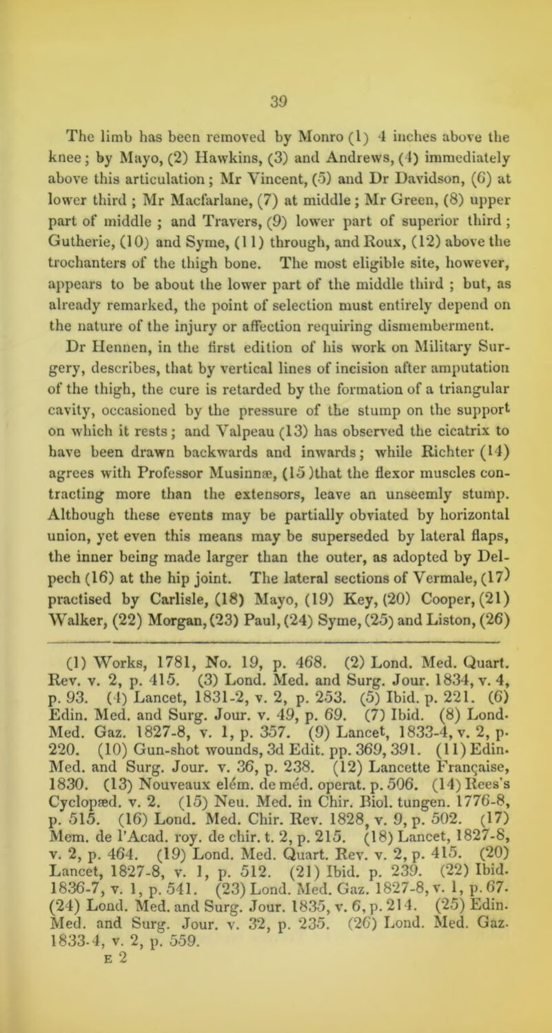 The limb has been removed by Monro (1) -1 inches above the knee; by Mayo, (2) Hawkins, (3) and Andrews, (1) immediately above this articulation; Mr Vincent, (5) and Dr Davidson, (G) at lower third ; Mr Maclarlane, (7) at middle ; Mr Green, (8) upper- part of middle ; and Travers, (9) lower part of superior third; Gutherie, (10) and Syme, (11) through, and Roux, (12) above the trochanters of the thigh bone. The most eligible site, however, appears to be about the lower part of the middle third ; but, as already remarked, the point of selection must entirely depend on the nature of the injury or affection requiring dismemberment. Dr Hennen, in the first edition of his work on Military Sur- gery, describes, that by vertical lines of incision after amputation of the thigh, the cure is retarded by the formation of a triangular cavity, occasioned by the pressure of the stump on the support on which it rests; and Valpeau (13) has observed the cicatrix to have been drawn backwards and inwards; while Richter (14) agrees with Professor Musinnse, (15)that the flexor muscles con- tracting more than the extensors, leave an unseemly stump. Although these events may be partially obviated by horizontal union, yet even this means may be superseded by lateral flaps, the inner being made larger than the outer, as adopted by Del- pech (16) at the hip joint. The lateral sections of Vermale, (1?) practised by Carlisle, (18) Mayo, (19) Key, (20) Cooper, (21) Walker, (22) Morgan, (23) Paul, (24) Syme, (25) and Liston, (26) (1) Works, 1781, No. 19, p, 468. (2) Lond. Med. Quart. Rev. v. 2, p. 415. (3) Lond. Med. and Surg. Jour. 1834, v, 4, p. 93. (4) Lancet, 1831-2, v. 2, p. 253. (5) Ibid. p. 221. (6) Edin. Med. and Surg. Jour. v. 49, p. 69. (7) Ibid. (8) Lond. Med. Gaz. 1827-8, v. 1, p. 357. (9) Lancet, 1833-4, v. 2, p. 220. (10) Gun-shot wounds, 3d Edit. pp. 369, 391. (11) Edin. Med. and Surg. Jour. v. 36, p. 238. (12) Lancette Franqaise, 1830. (13) Nouveaux el4m. de med. operat. p. 506. (14) Rees’s Cyclopfed. v. 2. (15) Neu. Med. in Chir. Biol, tungen. 1776-8, p. 515. (16) Lond. Med. Chir. Rev. 1828, v. 9, p. 502. (17) Mem. de I’Acad. roy. de chir. t. 2, p. 215. (18) Lancet, 1827-8, V. 2, p. 464. (19) Lond. Med. Quart. Rev. v. 2, p. 415. (20) Lancet, 1827-8, v. 1, p. 512. (21) Ibid. p. 239. (22) Ibid. 1836-7, V. 1, p. 541. (23) Lond. Med. Gaz. 1827-8, v. 1, p. 67- (24) Lond. Med. and Surg. Jour. 1835, v. 6, p. 214. (25) Edin. Med. and Surg. Jour. v. 32, p. 235. (2G) Lond. Med. Gaz- 1833.4, V. 2, p. 559. E 2