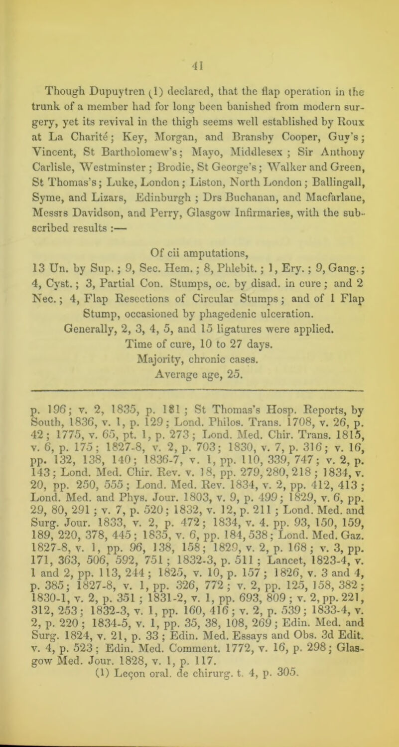 Though Dupuytren ^^1) declared, that the flap operation in the trunk of a member had for long been banished from modern sur- gery, yet its revival in the thigh seems well established by Roux at La Charite; Key, Morgan, and Bransby Cooper, Guy’s; Vincent, St Bartholomew’s; Mayo, Middlesex; Sir Anthony Carlisle, Westminster ; Brodie, St George’s; Walker and Green, St Thomas’s; Luke, London; Liston, North London ; Ballingall, Syme, and Lizars, Edinburgh ; Drs Buchanan, and Macfarlane, Messrs Davidson, and Perry, Glasgow Infirmaries, with the sub- scribed results :— Of cii amputations, 13 Un. by Sup.; 9, Sec. Hem.; 8, Phlebit.; 1, Ery.; 9, Gang.; 4, Cyst.; 3, Partial Con. Stumps, oc. by disad. in cure; and 2 Nec.; 4, Flap Resections of Circular Stumps; and of 1 Flap Stump, occasioned by phagedenic ulceration. Generally, 2, 3, 4, 5, and 15 ligatures were applied. Time of cure, 10 to 27 days. Majority, chronic cases. Average age, 25. p. 196; V. 2, 1835, p. 181 ; St Thomas’s PIosp. Reports, by South, 1836, V. 1, p. 129; Lond. Philos. Trans. 1708, v. 26, p. 42; 1775, v. 65, pt. 1, p. 273; Lond. Med. Chir. Trans. 1815, V. 6, p. 175; 1827-8, v. 2, p. 703; 1830, v. 7, p. 316; v. 16, pp. 132, 138, 140; 1836-7, v. 1, pp. 110, 339, 747; v. 2, p. 143; Lond. Med. Chir. Rev. v. 18, pp. 279, 280, 218 ; 1834, v. 20, pp. 250, 555; Lond. Med. Rev. 1834, v. 2, pp. 412, 413 ; Lond. Med. and Phys. Jour. 1803, v. 9, p. 499; 1829, v. 6, pp. 29, 80, 291; v. 7, p. 520; 1832, v. 12, p. 211 ; Lond. Med. and Surg. Jour. 1833, v. 2, p. 472; 1834, v. 4. pp. 93, 150, 159, 189, 220, 378, 445; 1835, v. 6, pp. 184,538; Lond. Med. Gaz. 1827-8, v. 1, pp. 96, 138, 158; 1829, v. 2, p. 168 ; v. 3, pp, 171, 363, 506, 592, 751 ; 1832-3, p. 511 ; Lancet, 1823-4, v. 1 and 2, pp. 113, 244 ; 1825, v. 10, p. 157; 1826, v. 3 and 4, p. 385; 1827-8, v. 1, pp. 326, 772 ; v. 2, pp. 125, 158, 382; 1830-1, v. 2, p. 351 ; 1831-2, v. 1, pp. 693, 809; v. 2,pp.221, 312, 253; 1832-3, v. 1, pp. 160, 416; v. 2, p. 539; 1833-4, v. 2, p. 220 ; 1834-5, v. 1, pp. 35, 38, 108, 269; Edin. Med. and Surg. 1824, V. 21, p. 33 ; Edin. Med. Essays and Obs. 3d Edit. V. 4, p. 523; Edin. Med. Comment. 1772, v. 16, p. 298; Glas- gow Med. Jour. 1828, v. 1, p. 117. Cl) Le(5on oral, de chirurg. t. 4, p. 305.