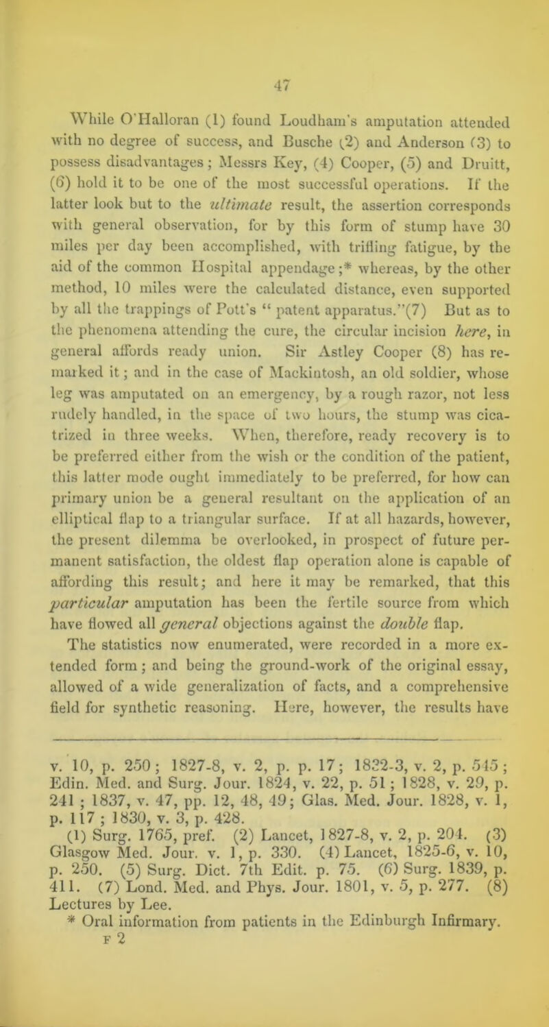 While O'Halloran (1) found Loudhani's amputation attended with no degree of success, and Busche (.2) and Anderson C3) to possess disadvantages; Messrs Key, (4) Cooper, (5) and Druitt, (6) liold it to be one of the most successful operations. If the latter look but to the zdtimate result, the assertion corresponds with general observation, for by this form of stump have 30 miles per day been accomplished, with trifling fatigue, by the aid of the common Hospital appendage;* whereas, by the other method, 10 miles were the calculated distance, even supported by all the trappings of Pott’s “ patent apparatus.”(7) But as to the phenomena attending the cure, the circular incision here, in general affords ready union. Sir Astley Cooper (8) has re- marked it; and in the case of Mackintosh, an old soldier, whose leg w'as amputated on an emergency, by a rough razor, not less rudely handled, in the space of two hours, the stump w'as cica- trized in three weeks. When, therefore, ready recovery is to be preferred either from the wish or the condition of the patient, this latter mode ought immediately to be preferred, for how can primary union be a general resultant on the application of an elliptical flap to a triangular surface. If at all hazards, how'^ever, the present dilemma be overlooked, in prospect of future per- manent satisfaction, the oldest flap operation alone is capable of affording this result; and here it may be remarked, that this ‘particular amputation has been the fertile source from which have flowed all general objections against the double flap. The statistics now enumerated, were recorded in a more e.v- tended form; and being the ground-work of the original essay, allowed of a wide generalization of facts, and a comprehensive field for synthetic reasoning. Here, however, the results have V. 10, p. 250; 1827-8, v. 2, p. p. 17; 1832-3, v. 2, p. 515; Edin. Med. and Surg. Jour. 1824, v. 22, p. 51; 1828, v. 29, p. 241 ; 1837, V. 47, pp. 12, 48, 49; Glas. Med. Jour. 1828, v. 1, p. 117 ; 1830, V. 3, p. 428. (1) Surg. 1765, pref. (2) Lancet, 1827-8, v. 2, p. 204. (3) Glasgow Med. Jour. v. l,p. 330. (4) Lancet, 1825-6, v. 10, p. 250. (5) Surg. Diet. 7th Edit. p. 75. (6) Surg. 1839, p. 411. (7) Lond. Med. and Phys. Jour. 1801, v. 5, p. 277. (8) Lectures by Lee. * Oral information from patients in the Edinburgh Infirmary. F 2
