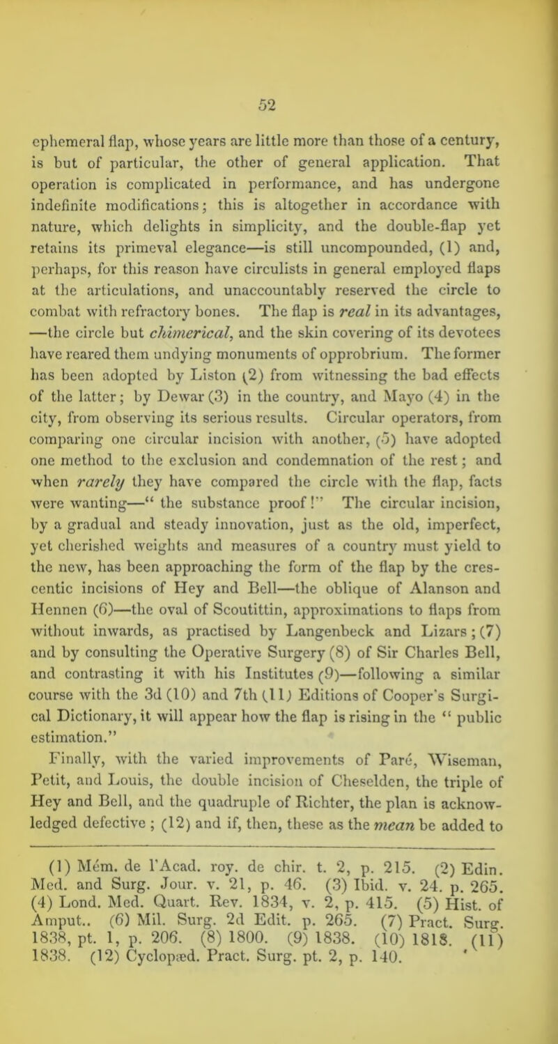 ephemeral flap, whose years are little more than those of a century, is but of particular, the other of general application. That operation is complicated in performance, and has undergone indefinite modifications; this is altogether in accordance with nature, which delights in simplicity, and the double-flap yet retains its primeval elegance—is still uncompounded, (1) and, perhaps, for this reason have circulists in general employed flaps at the articulations, and unaccountably reserved the circle to combat w’ith refractory bones. The flap is real in its advantages, —the circle but chimerical, and the skin covering of its devotees have reared them undying monuments of opprobrium. The former has been adopted by Liston (^2) from witnessing the bad effects of the latter; by Dewar(3) in the country, and Mayo (4) in the city, from observing its serious results. Circular operators, from comi^aring one circular incision with another, (5) have adopted one method to the exclusion and condemnation of the rest; and when rarely they have compared the circle with the flap, facts were wanting—“ the substance proof!” The circular incision, by a gradual and steady innovation, just as the old, imperfect, yet cherished weights and measures of a countr)^ must yield to the new, has been approaching the form of the flap by the cres- centic incisions of Hey and Bell—the oblique of Alanson and Hennen (6)—the oval of Scoutittin, approximations to flaps from without inwards, as practised by Langenbeck and Lizars; (7) and by consulting the Operative Surgery (8) of Sir Charles Bell, and contrasting it with his Institutes (9)—following a similar course with the 3d (10) and 7th (11) Editions of Cooper's Surgi- cal Dictionary, it will appear how the flap is rising in the “ public estimation.” Finally, with the varied improvements of Pare, Wiseman, Petit, and Louis, the double incision of Cheselden, the triple of Hey and Bell, and the quadruple of Richter, the plan is acknow- ledged defective ; (12) and if, then, these as the mean be added to (1) Mem. de I’Acad. roy. de chir. t. 2, p. 215. (2) Edin. Med. and Surg. Jour. v. 21, p. 46. (3) Ibid. v. 24. p. 265. (4) Lond. Med. Quart. Rev. 1834, v. 2, p. 415. (5) Hist, of Amput.. (6) Mil. Surg. 2d Edit. p. 265. (7) Pract. Surg 1838, pt. 1, p. 206. (8) 1800. (9) 1838. (10) 1818. (11) 1838. (12) Cyclopied. Pract. Surg. pt. 2, p. 140.