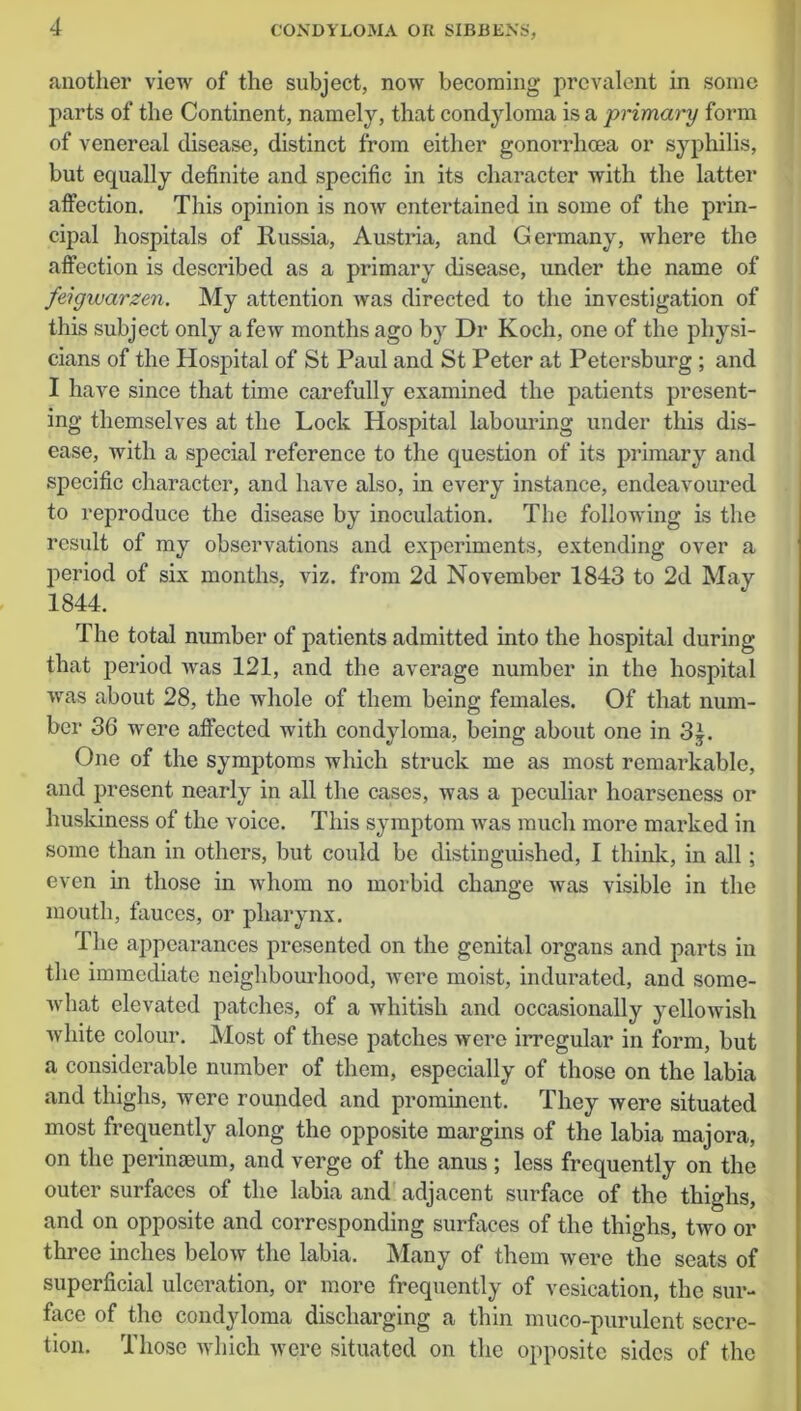 another view of the subject, now becoming prevalent in some parts of the Continent, namely, that condyloma is a primary form of venereal disease, distinct from either gonorrhoea or syphilis, but equally definite and specific in its character with the latter affection. This opinion is now entertained in some of the prin- cipal hospitals of Russia, Austria, and Germany, where the affection is described as a primary disease, under the name of feigwarzen. My attention was directed to the investigation of this subject only a few months ago by Dr Koch, one of the physi- cians of the Hospital of St Paul and St Peter at Petersburg ; and I have since that time carefully examined the patients present- ing themselves at the Lock Hospital labouring under this dis- ease, with a special reference to the question of its primary and specific character, and have also, in every instance, endeavoured to reproduce the disease by inoculation. The following is the result of my observations and experiments, extending over a period of six months, viz. from 2d November 1843 to 2d May 1844. The total number of patients admitted into the hospital during that period was 121, and the average number in the hospital was about 28, the whole of them being females. Of that num- ber 36 were affected with condyloma, being about one in 3£. One of the symptoms which struck me as most remarkable, and present nearly in all the cases, was a peculiar hoarseness or huskiness of the voice. This symptom was much more marked in some than in others, but could be distinguished, I think, in all; even in those in whom no morbid change was visible in the mouth, fauces, or pharynx. The appearances presented on the genital organs and parts in the immediate neighbourhood, were moist, indurated, and some- what elevated patches, of a whitish and occasionally yellowish white colour. Most of these patches were irregular in form, but a considerable number of them, especially of those on the labia and thighs, were rounded and prominent. They were situated most frequently along the opposite margins of the labia majora, on the perinseum, and verge of the anus ; less frequently on the outer surfaces of the labia and adjacent surface of the thighs, and on opposite and corresponding surfaces of the thighs, two or three inches below the labia. Many of them were the seats of superficial ulceration, or more frequently of vesication, the sur- face of the condyloma discharging a thin muco-purulent secre- tion. Those which were situated on the opposite sides of the