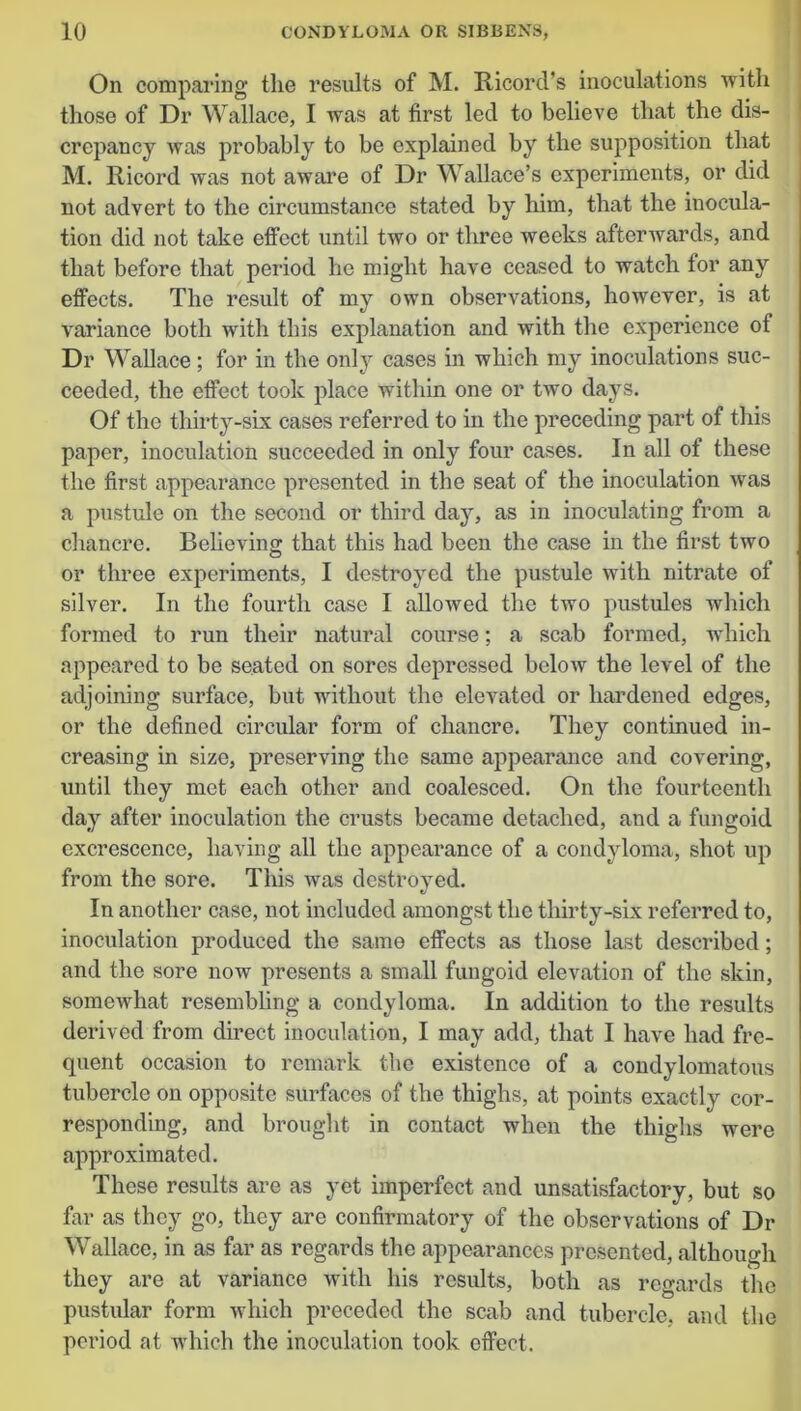 On comparing the results of M. Ricord’s inoculations with those of Dr Wallace, I was at first led to believe that the dis- crepancy was probably to be explained by the supposition that M. Ricord was not aware of Dr Wallace’s experiments, or did not advert to the circumstance stated by him, that the inocula- tion did not take effect until two or three weeks afterwards, and that before that period he might have ceased to watch for any effects. The result of my own observations, however, is at variance both with this explanation and with the experience of Dr Wallace; for in the only cases in which my inoculations suc- ceeded, the effect took place within one or two days. Of the thirty-six cases referred to in the preceding part of this paper, inoculation succeeded in only four cases. In all of these the first appearance presented in the seat of the inoculation was a pustule on the second or third day, as in inoculating from a chancre. Believing that this had been the case in the first two or three experiments, I destroyed the pustule with nitrate of silver. In the fourth case I allowed the two pustules which formed to run their natural course; a scab formed, which appeared to be seated on sores depressed below the level of the adjoining surface, but without the elevated or hardened edges, or the defined circular form of chancre. They continued in- creasing in size, preserving the same appearance and covering, until they met each other and coalesced. On the fourteenth day after inoculation the crusts became detached, and a fungoid excrescence, having all the appearance of a condyloma, shot up from the sore. This was destroyed. In another case, not included amongst the thirty-six referred to, inoculation produced the same effects as those last described; and the sore now presents a small fungoid elevation of the skin, somewhat resembling a condyloma. In addition to the results derived from direct inoculation, I may add, that I have had fre- quent occasion to remark the existence of a condylomatous tubercle on opposite surfaces of the thighs, at points exactly cor- responding, and brought in contact when the thighs were approximated. These results are as yet imperfect and unsatisfactory, but so far as they go, they are confirmatory of the observations of Dr Wallace, in as far as regards the appearances presented, although they are at variance with his results, both as regards the pustular form which preceded the scab and tubercle, and the period at which the inoculation took effect.