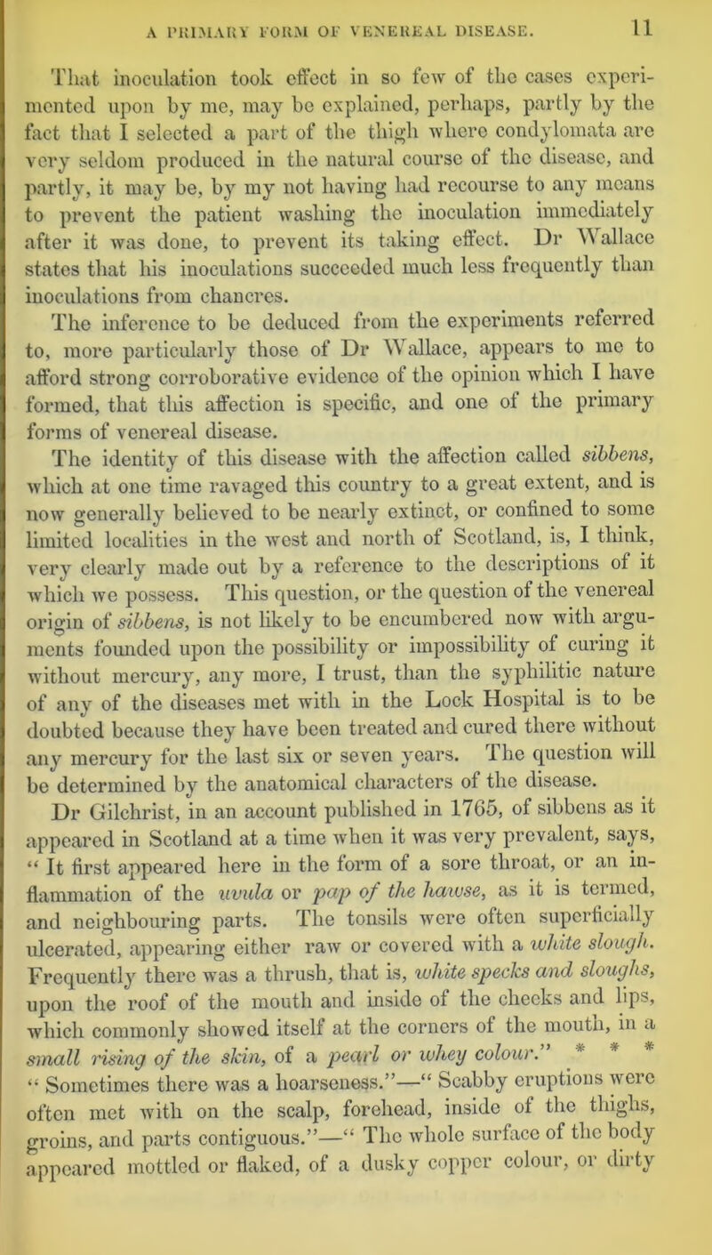 That inoculation took effect in so few of the cases experi- mented upon by me, may bo explained, perhaps, partly by the fact that I selected a part of the thigh where condylomata are very seldom produced in the natural course ol the disease, and partly, it may be, by my not having had recourse to any means to prevent the patient washing the inoculation immediately after it was done, to prevent its taking effect. Dr W allace states that his inoculations succeeded much less frequently than inoculations from chancres. The inference to be deduced from the experiments referred to, more particularly those of Dr Wallace, appears to me to afford strong corroborative evidence of the opinion which I have formed, that this affection is specific, and one ot the primary forms of venereal disease. The identity of this disease with the affection called sibbens, which at one time ravaged this country to a great extent, and is now generally believed to be nearly extinct, or confined to some limited localities in the west and north of Scotland, is, I think, very clearly made out by a reference to the descriptions of it which Ave possess. This question, or the question ot the venereal origin of sibbens, is not likely to be encumbered now with argu- ments founded upon the possibility or impossibility of curing it without mercury, any more, I trust, than the syphilitic nature of any of the diseases met with in the Lock Hospital is to be doubted because they have been treated and cured there without any mercury for the last six or seven years, lhe question will be determined by the anatomical characters of the disease. Dr Gilchrist, in an account published in 1765, of sibbens as it appeared in Scotland at a time when it was very prevalent, says, “ It first appeared here in the form ot a sore throat, or an in- flammation of the uvula or pop of the hawse, as it is termed, and neighbouring parts. The tonsils were often superficially ulcerated, appearing either raw or covered with a white slough. Frequently there was a thrush, that is, white species and sloughs, upon the roof of the mouth and inside ot the checks and lips, which commonly showed itsclt at the corners of the mouth, in a small rising of the skin, of a pearl or whey colour. “ Sometimes there was a hoarseness.”—“ Scabby eruptions wcic often met with on the scalp, forehead, inside of the thighs, groins, and parts contiguous.”—“ The whole surface of the body appeared mottled or flaked, of a dusky copper colour, or dirty