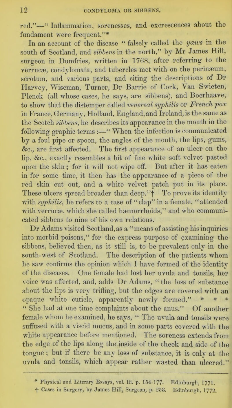 rod.”—“ Inflammation, sorenesses, and excrescences about the fundament were frequent.”* In an account of the disease “ falsely called the yaivs in the south of Scotland, and sibbens in the north,” by Mr James Hill, surgeon in Dumfries, written in 1768, after referring to the verrucse, condylomata, and tubercles met with on the perinseum, scrotum, and various parts, and citing the descriptions of Dr Harvey, Wiseman, Turner, Dr Barrie of Cork, \an Swieten, Plenck (all whose cases, he says, are sibbens), and Boerhaave, to show that the distemper called venereal syphilis or French pox in France, Germany, Holland, England, and Ireland, is the same as the Scotch sibbens, he describes its appearance in the mouth in the following graphic terms :—“ When the infection is communicated by a foul pipe or spoon, the angles of the mouth, the lips, gums, &c., are first affected. The first appearance of an ulcer on the lip, &c., exactly resembles a bit of fine white soft velvet pasted upon the skin; for it will not wipe off. But after it has eaten in for some time, it then has the appearance of a piece of the red skin cut out, and a white velvet patch put in its place. These idcers spread broader than deep.”f To prove its identity with syphilis, he refers to a case of “clap” in a female, “attended with verrucae, which she called haemorrhoids,” and who communi- cated sibbens to nine of his own relations. Dr Adams visited Scotland, as a “means of assisting his inquiries into morbid poisons,” for the express purpose of examining the sibbens, believed then, as it still is, to be prevalent only in the south-west of Scotland. The description of the patients whom he saw confirms the opinion which I have formed of the identity of the diseases. One female had lost her uvula and tonsils, her voice was affected, and, adds Dr Adams, “ the loss of substance about the lips is very trifling, but the edges are covered with an opaque white cuticle, apparently newly formed.” * * * “ She had at one time complaints about the anus.” Of another female whom he examined, he says, “ The uvula and tonsils were suffused with a viscid mucus, and in some parts covered with the white appearance before mentioned. The soreness extends from the edge of the lips along the inside of the cheek and side of the tongue ; but if there be any loss of substance, it is only at the uvula and tonsils, which appear rather wasted than ulcered.” * Physical and Literary Essays, vol. iii. p. 154-177- Edinburgh, 1771. ■f Cases in Surgery, by James Hill, Surgeon, p. 258. Edinburgh, 1772.
